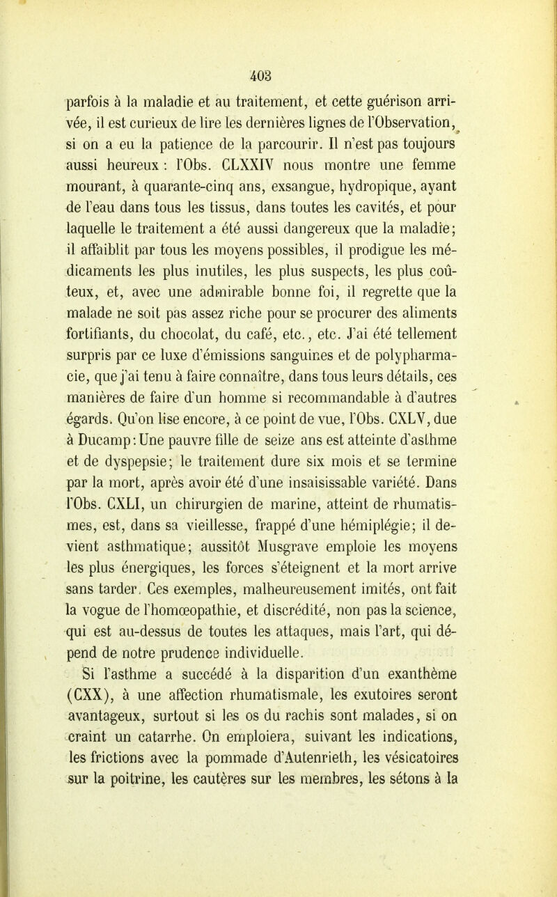 parfois à la maladie et au traitement, et cette guérison arri- vée, il est curieux de lire les dernières lignes de l'Observation,^ si on a eu la patience de la parcourir. Il n'est pas toujours aussi heureux : TObs. GLXXIV nous montre une femme mourant, à quarante-cinq ans, exsangue, hydropique, ayant de Feau dans tous les tissus, dans toutes les cavités, et pour laquelle le traitement a été aussi dangereux que la maladie; il affaiblit par tous les moyens possibles, il prodigue les mé- dicaments les plus inutiles, les plus suspects, les plus coû- teux, et, avec une admirable bonne foi, il regrette que la malade ne soit pas assez riche pour se procurer des aliments fortifiants, du chocolat, du café, etc., etc. J'ai été tellement surpris par ce luxe d'émissions sanguines et de polypharma- cie, que j'ai tenu à faire connaître, dans tous leurs détails, ces manières de faire d'un homme si recommandable à d'autres égards. Qu'on lise encore, à ce point de vue, l'Obs. GXLV, due à Ducamp:Une pauvre fille de seize ans est atteinte d'asLhme et de dyspepsie; le traitement dure six mois et se termine par la mort, après avoir été d'une insaisissable variété. Dans rObs. CXLI, un chirurgien de marine, atteint de rhumatis- mes, est, dans sa vieillesse, frappé d'une hémiplégie; il de- vient asthmatique; aussitôt Musgrave emploie les moyens les plus énergiques, les forces s'éteignent et la mort arrive sans tarder. Ces exemples, malheureusement imités, ont fait la vogue de rhomœopathie, et discrédité, non pas la science, qui est au-dessus de toutes les attaques, mais l'art, qui dé- pend de notre prudence individuelle. Si l'asthme a succédé à la disparition d'un exanthème (CXX), à une affection rhumatismale, les exutoires seront avantageux, surtout si les os du rachis sont malades, si on craint un catarrhe. On emploiera, suivant les indications, les frictions avec la pommade d'Aulenrieth, les vésicatoires mv la poitrine, les cautères sur les membres, les sétons à la