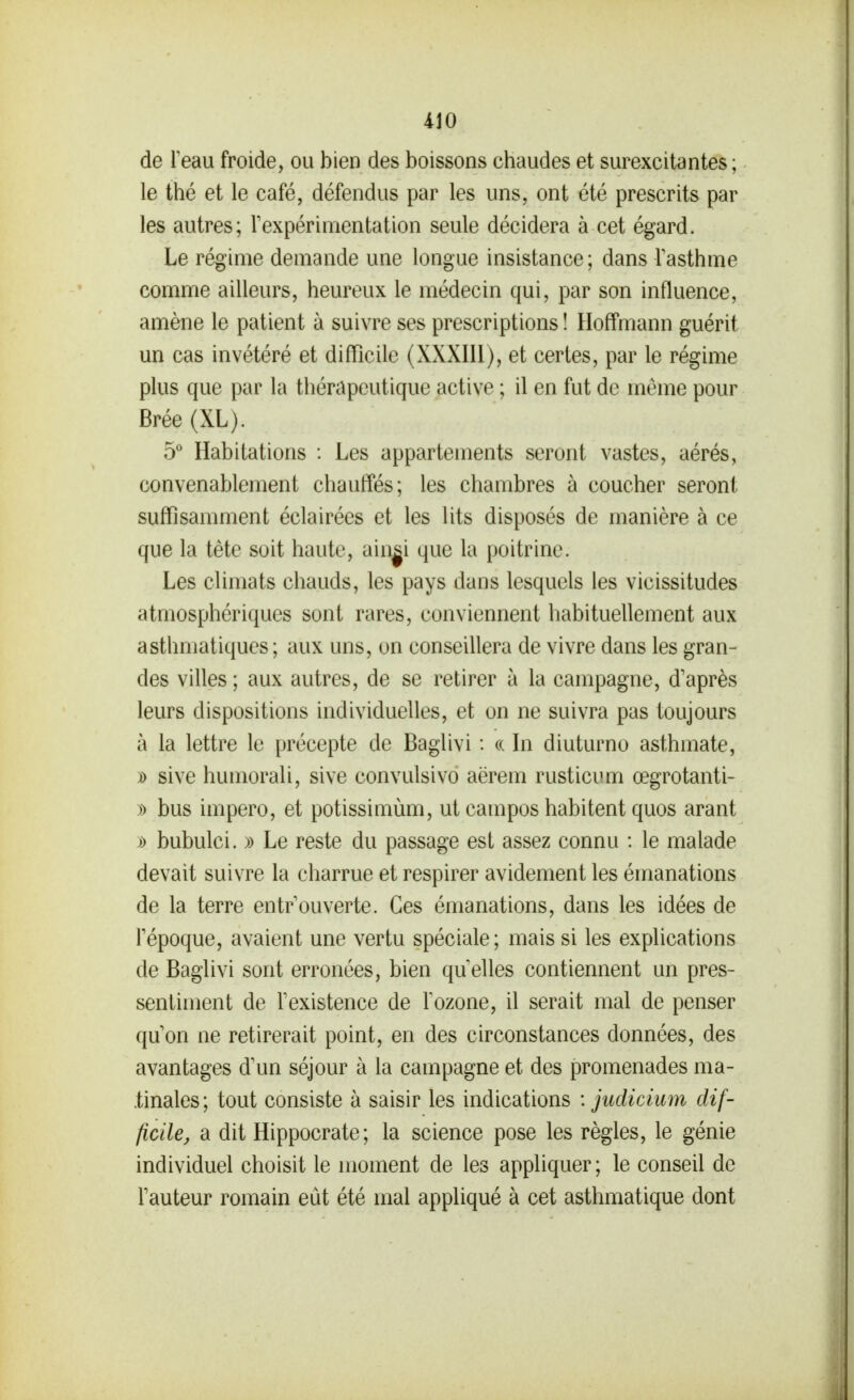 ilO de leau froide, ou bien des boissons chaudes et surexcitantes ; le thé et le café, défendus par les uns, ont été prescrits par les autres; Texpérimentation seule décidera à cet égard. Le régime demande une longue insistance ; dans Tasthme comme ailleurs, heureux le médecin qui, par son influence, amène le patient à suivre ses prescriptions ! Hoffmann guérit un cas invétéré et difficile (XXXIU), et certes, par le régime plus que par la thérapeutique active ; il en fut de même pour Brée (XL). 5 Habitations : Les appartements seront vastes, aérés, convenablement chauffés; les chambres à coucher seront suffisamment éclairées et les lits disposés de manière à ce que la tète soit haute, aingi que la poitrine. Les climats chauds, les pays dans lesquels les vicissitudes atmosphériques sont rares, conviennent habituellement aux asthmatiques ; aux uns, on conseillera de vivre dans les gran- des villes ; aux autres, de se retirer à la campagne, d'après leurs dispositions individuelles, et on ne suivra pas toujours à la lettre le précepte de Baglivi : (c In diuturno asthmate, )) sive humorali, sive convulsivo aërem rusticum œgrotanti- » bus impero, et potissimùm, ut campos habitent quos arant i) bubulci. » Le reste du passage est assez connu : le malade devait suivre la charrue et respirer avidement les émanations de la terre entr ouverte. Ces émanations, dans les idées de répoque, avaient une vertu spéciale; mais si les explications de Baglivi sont erronées, bien qu elles contiennent un pres- sentiment de Texistence de Tozone, il serait mal de penser qu on ne retirerait point, en des circonstances données, des avantages dim séjour à la campagne et des promenades ma- tinales; tout consiste à saisir les indications : judicimn dif- ficile, a dit Hippocrate; la science pose les règles, le génie individuel choisit le moment de les appliquer; le conseil de Tauteur romain eût été mal appliqué à cet asthmatique dont