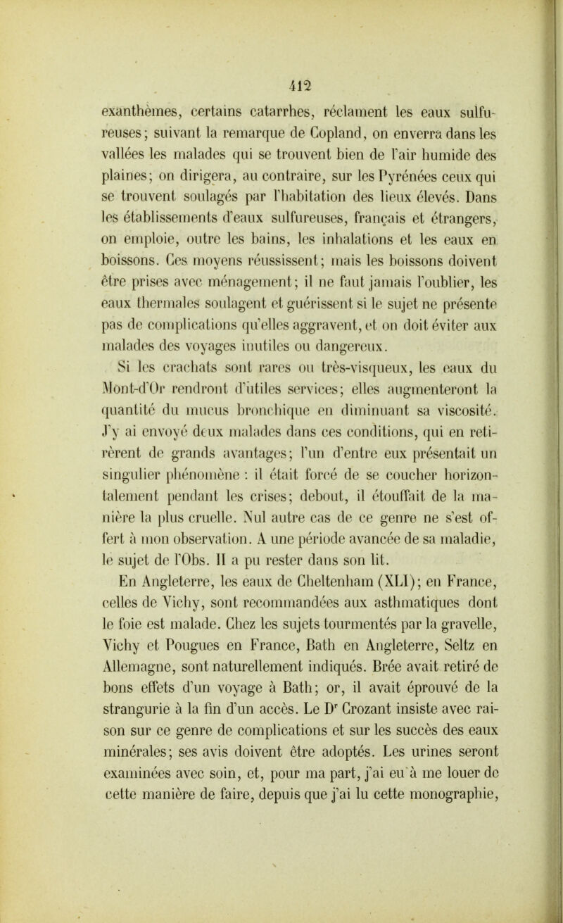 exanthèmes, certains catarrhes, réclament les eaux sulfu- reuses; suivant la remarque de Copland, on enverra dans les vallées les malades qui se trouvent bien de Fair humide des plaines; on dirigera, au contraire, sur les Pyrénées ceux qui se trouvent soulagés par Thabitation des lieux élevés. Dans les établissements d'eaux sulfureuses, français et étrangers, on emploie, outre les bains, les inhalations et les eaux en boissons. Ces moyens réussissent; mais les boissons doivent être prises avec ménagement; il ne faut jamais Toublier, les eaux thermales soulagent et guérissent si le sujet ne présente pas de complications qu elles aggravent, et on doit éviter aux malades des voyages inutiles ou dangereux. Si les crachats sont rares ou très-visqueux, les eaux du Mônt-dX)r rendront d'iitiles services; elles augmenteront la quantité du mucus bronchique en diminuant sa viscosité. J'y ai envoyé deux malades dans ces conditions, qui en reti- rèrent de grands avantages ; Tun d'entre eux présentait un singulier phénomène : il était forcé de se coucher horizon - talement pendant les crises; debout, il étouffait de la ma- nière la plus cruelle. Nul autre cas de ce genre ne s'est of- fert à mon observation. A une période avancée de sa maladie, le sujet de l'Obs. 11 a pu rester dans son lit. En Angleterre, les eaux de Gheltenham (XLl); en France, celles de Vichy, sont recommandées aux asthmatiques dont le foie est malade. Chez les sujets tourmentés par la gravelle. Vichy et Fougues en France, Bath en Angleterre, Seltz en Allemagne, sont naturellement indiqués. Brée avait retiré de bons effets d'un voyage à Bath; or, il avait éprouvé de la strangurie à la fm d'un accès. Le D' Grozant insiste avec rai- son sur ce genre de complications et sur les succès des eaux minérales; ses avis doivent être adoptés. Les urines seront examinées avec soin, et, pour ma part, j'ai eu à me louer de cette manière de faire, depuis que j'ai lu cette monographie.