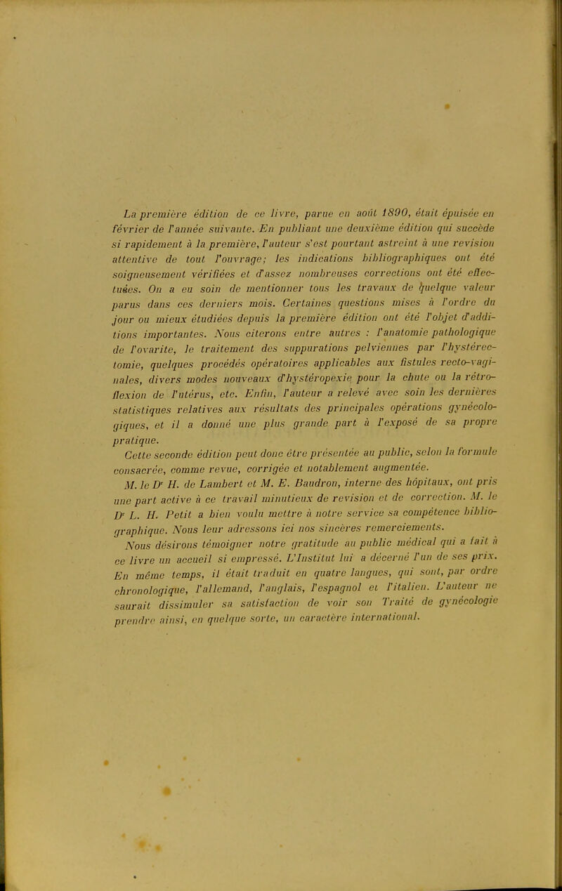 • La première édition de ce livre, parue en août Î890, était épuisée en février de F aimée suivante. En publiant une deuxième édition qui succède si rapidement a la première, l'auteur s'est pourtant astreint à une revision attentive de tout l'ouvrage; les indications bibliographiques ont été soigneusement vérifiées et d'assez nombreuses corrections ont été effec- tuées. On a eu soin de mentionner tous les travaux de quelque valeur parus dans ces derniers mois. Certaines questions mises à l'ordre du jour ou mieux étudiées depuis la première édition ont été l'objet cTaddi- tions importantes. Nous citerons entre autres : l'anatomie pathologique de l'ovarite, le traitement des suppurations pelviennes par l'hystérec- tomie, quelques procédés opératoires applicables aux fistules recto-vagi- nales, divers modes nouveaux dhystéropexie pour la chute ou la rétro- flexion de l'utérus, etc. Enfin, l'auteur a relevé avec soin les dernières statistiques relatives aux résultats des principales opérations gynécolo- giques, et il a donné une plus grande part à l'exposé de sa propre pratique. Cette seconde édition peut donc être présentée au public, selon la formule consacrée, comme revue, corrigée et notablement augmentée. M. le D< H. de Lambert et M. E. Baudron, interne des hôpitaux, ont pris une part active à ce travail minutieux de revision et de correction. M. le Dr L. H. Petit a bien voulu mettre à notre service sa compétence biblio- graphique. Nous leur adressons ici nos sincères remerciements. Nous désirons témoigner notre gratitude au public médical qui a lait a ce livre un accueil si empressé. L'Institut lui a décerné l'un de ses prix. En même temps, il était traduit en quatre langues, qui sont, par ordre chronologique, l'allemand, l'anglais, l'espagnol et l'italien. L'auteur ne saurait dissimuler sa satisfaction de voir son Traité de gynécologie prendre ainsi, en quelque sorte, un caractère international.