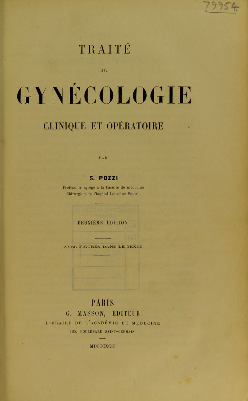 de YJNÉCOLOGIE CLINIQUE ET OPÉRATOIRE ' A I! S. POZZI Professeur agrégé à la Faculté de médecine Chirurgien de L'hôpital Lourcine-PascaJ DEUXIÈME EDITION AVEC FIGURES DANS LE TEXTE PARIS (i. MASSON, ÉDITEUR LIBRAIRE DE L'ACADÉMIE DE MÉDECINE 120, HOULEVARD SAINT-GERMAIN MDCCCXCII