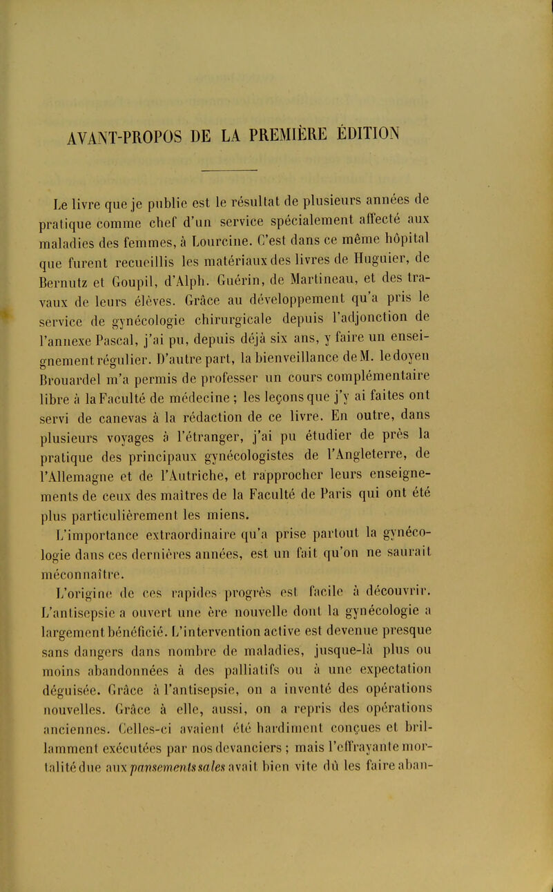 AVANT-PROPOS DE LA PREMIÈRE ÉDITION Le livre que je publie est le résultat de plusieurs années de pratique comme chef d'un service spécialement affecté aux maladies des femmes, à Lourcine. C'est dans ce même hôpital que furent recueillis les matériaux des livres de Huguier, de Bernutz et Goupil, d'Alph. Guérin, de Martineau, et des tra- vaux de leurs élèves. Grâce au développement qu'a pris le service de gynécologie chirurgicale depuis l'adjonction de l'annexe Pascal, j'ai pu, depuis déjà six ans, y faire un ensei- gnement régulier. D'autre part, la bienveillance de M. le doyen Brouardel m'a permis de professer un cours complémentaire libre à la Faculté de médecine ; les leçons que j'y ai faites ont servi de canevas à la rédaction de ce livre. En outre, dans plusieurs voyages à l'étranger, j'ai pu étudier de près la pratique des principaux gynécologistes de l'Angleterre, de l'Allemagne et de l'Autriche, et rapprocher leurs enseigne- ments de ceux des maîtres de la Faculté de Paris qui ont été plus particulièrement les miens. L'importance extraordinaire qu'a prise partout la gynéco- logie dans ces dernières années, est un fait qu'on ne saurait méconnaîtra. L'origine de ces rapides progrès est facile à découvrir. L'antisepsie a ouvert une ère nouvelle dont la gynécologie a largement bénéficié. L'intervention active est devenue presque sans dangers dans nombre de maladies, jusque-là plus ou moins abandonnées à des palliatifs ou à une expectation déguisée. Grâce à l'antisepsie, on a inventé des opérations nouvelles. Grâce à elle, aussi, on a repris des opérations anciennes. Celles-ci avaient été hardiment conçues et bril- lamment exécutées par nos devanciers ; mais l'effrayante mor- talité due aux pansements:mies avait bien vite du les faire aban-