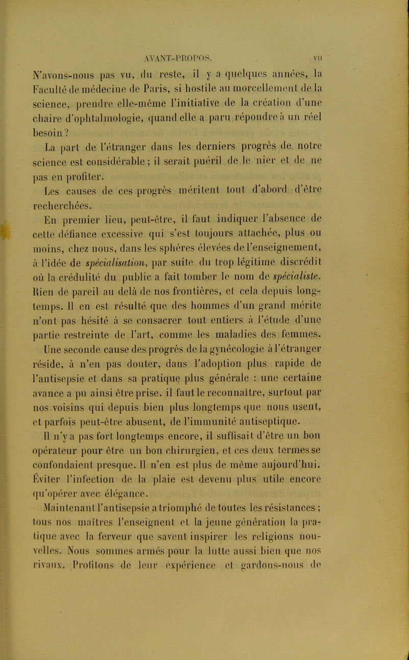 N'avons-nous pas vu, du reste, il y a quelques années, la Faculté de médecine de Paris, si hostile au morcellement de la science, prendre elle-même l'initiative de la création d'une chaire d'ophtalmologie, quand elle a paru répondre à un réel besoin? La part de l'étranger dans les derniers progrès de notre science est considérable; il serait puéril de le nier et de ne pas en profiter. Les causes de ces progrès méritent tout d'abord d'être recherchées. En premier lieu, peut-être, il faut indiquer l'absence de cette défiance excessive qui s'est toujours attachée, plus ou moins, chez nous, dans les sphères élevées de l'enseignement, à l'idée de spécialisation, par suite du trop légitime discrédit où la crédulité du public a fait tomber le nom de spécialiste. Rien de pareil au delà de nos frontières, et cela depuis long- temps. Il en est résulté que des hommes d'un grand mérite n'ont pas hésité à se consacrer tout entiers à l'étude d'une partie restreinte de l'art, comme les maladies des femmes. Une seconde cause des progrès de la gynécologie à l'étranger réside, à n'en pas douter, dans l'adoption plus rapide de l'antisepsie et dans sa pratique plus générale : une certaine avance a pu ainsi être prise, il faut le reconnaître, surtout par nos voisins qui depuis bien plus longtemps que nous usent, et parfois peut-être abusent, de l'immunité antiseptique. 11 n'y a pas fort longtemps encore, il suffisai t d'être un bon opérateur pour être un bon chirurgien, et ces deux termes se confondaient presque. Il n'en est plus de même aujourd'hui. Eviter l'infection de la plaie est devenu plus utile encore qu'opérer avec élégance. Maintenant l'antisepsie a triomphé de toutes les résistances ; tous nos maîtres l'enseignent et la jeuae génération, la pra- tique avec la ferveur que savent inspirer les religions nou- velles. Nous sommes armés pour la lutte aussi bien que nos rivaux, Profitons de leur expérience et gardons^nous de