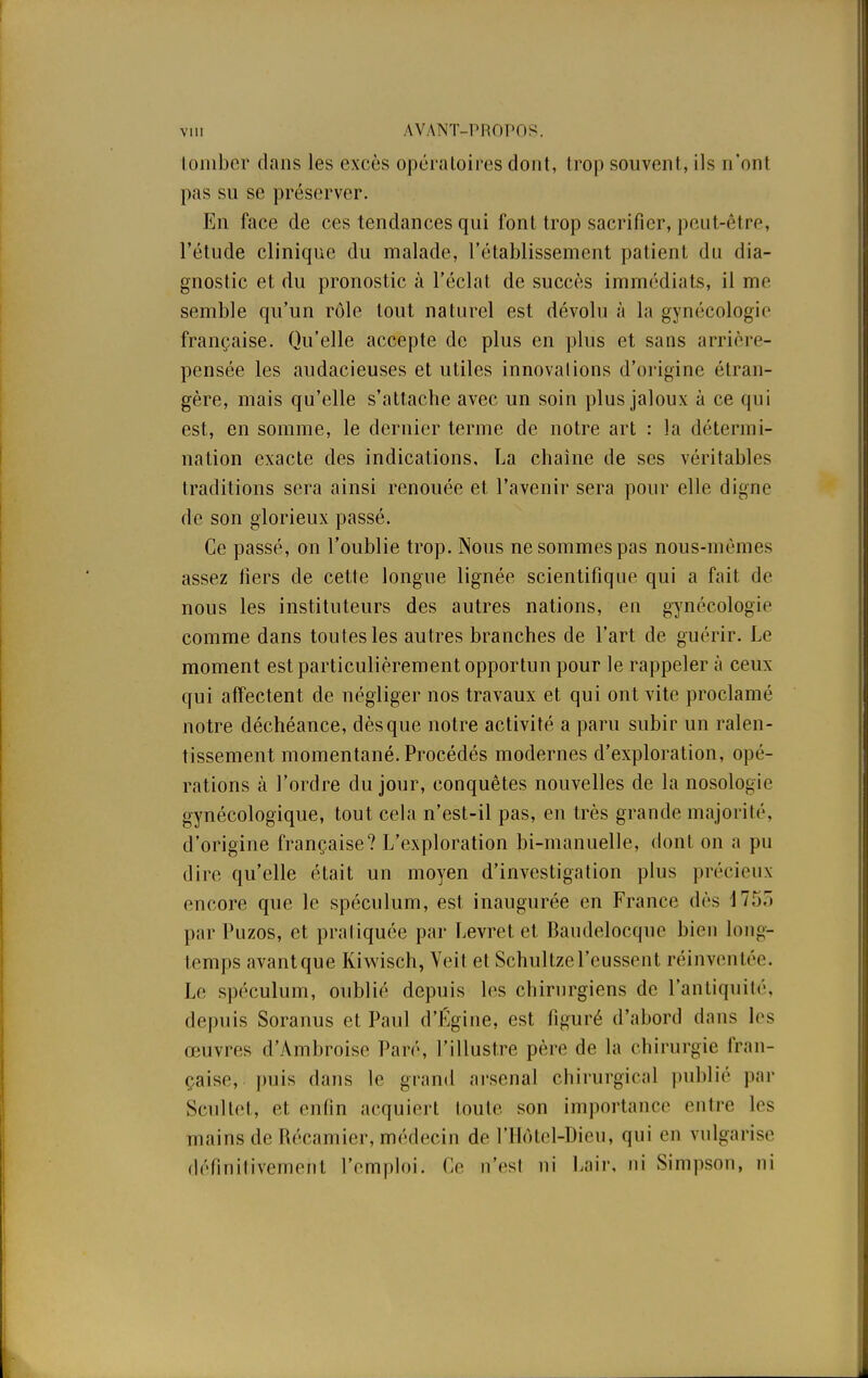 tomber dans les excès opératoires dont, trop souvent, ils n'ont pas su se préserver. En face de ces tendances qui font trop sacrifier, peut-être, l'étude clinique du malade, l'établissement patient du dia- gnostic et du pronostic à l'éclat de succès immédiats, il me semble qu'un rôle tout naturel est dévolu à la gynécologie française. Qu'elle accepte de plus en plus et sans arrière- pensée les audacieuses et utiles innovai ions d'origine étran- gère, mais qu'elle s'attache avec un soin plus jaloux à ce qui est, en somme, le dernier terme de notre art : la détermi- nation exacte des indications, La chaîne de ses véritables traditions sera ainsi renouée et l'avenir sera pour elle digne de son glorieux passé. Ce passé, on l'oublie trop. Nous ne sommes pas nous-mêmes assez fiers de cette longue lignée scientifique qui a fait de nous les instituteurs des autres nations, en gynécologie comme dans toutes les autres branches de l'art de guérir. Le moment est particulièrement opportun pour le rappeler à ceux qui affectent de négliger nos travaux et qui ont vite proclamé notre déchéance, dès que notre activité a paru subir un ralen- tissement momentané. Procédés modernes d'exploration, opé- rations à l'ordre du jour, conquêtes nouvelles de la nosologie gynécologique, tout cela n'est-il pas, en très grande majorité, d'origine française? L'exploration bi-manuelle, dont on a pu dire qu'elle était un moyen d'investigation plus précieux encore que le spéculum, est inaugurée en France dès 175. par Puzos, et pratiquée par Levret et Baudelocque bien long- temps avantque Kiwisch, Veit et Schultzel'cussent réinventée. Le spéculum, oublié depuis les chirurgiens de l'antiquité, depuis Soranus et Paul d'Égine, est figuré d'abord dans les œuvres d'Ambroise Paré, l'illustre père de la chirurgie fran- çaise, puis dans le grand arsenal chirurgical publié par Scultet, et enfin acquiert toute son importance entre les mains de Récamier, médecin de l'Hôtel-Dieu, qui en vulgarise définitivement l'emploi. Ce n'esl ni Lair, ni Simpson, ni