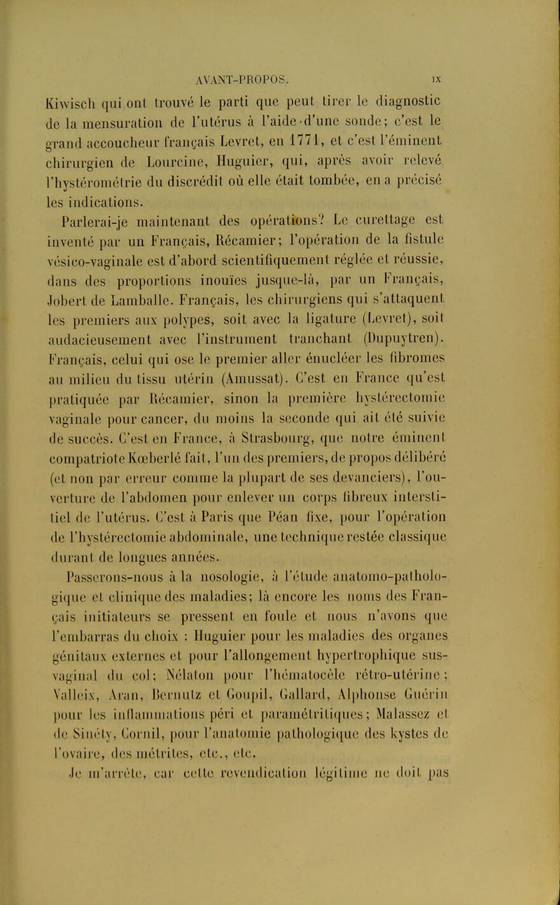 Kiwisch qui ont trouvé le parti que peut tirer le diagnostic de la mensuration de l'utérus à l'aide-d'une sonde; c'est le grand accoucheur français Levret, en 1771, et c'est réminent chirurgien de Lourcine, Huguier, qui, après avoir relevé l'hystérométrie du discrédit où elle était tombée, en a précisé les indications. Parlerai-je maintenant des opérations? Le curettage est inventé par un Français, Récamier; l'opération de la fistule vésico-vaginale est d'abord scientifiquement réglée et réussie, dans des proportions inouïes jusque-là, par un Français, Jobert.de Lamballe. Français, les chirurgiens qui s'attaquent les premiers aux polypes, soit avec la ligature (Levret), soit audacieusement avec l'instrument tranchant (l)upuytren). Français, celui qui ose le premier aller énucléer les fibromes au milieu du tissu utérin (Àmussat). C'est en France qu'est pratiquée par Récamier, sinon la première hystérectomie vaginale pour cancer, du moins la seconde qui ait été suivie de succès. C'est en France, à Strasbourg, que notre éminent compatriote Kœberlé fait, l'un des premiers, de propos délibéré (et non par erreur comme la plupart de ses devanciers), l'ou- verture de l'abdomen pour enlever un corps fibreux intersti- tiel de l'utérus. C'est à Paris que Péan fixe, pour l'opération de l'hystérectomie abdominale, une technique restée classique durant de longues années. Passerons-nous à la nosologie, à l'étude anatomo-patholo- gique et clinique des maladies; là encore les noms des Fran- çais initiateurs se pressent en foule et nous n'avons que l'embarras du choix : Huguier pour les maladies des organes génitaux externes et pour l'allongement hypertrophique sus- vaginal du col; Nélaton pour l'hématocèle rétro-utérine; Valleix, Aran, Bernutz et Goupil, Gallard, Alphonse Guérin pour les inflammations péri et paramétritiques ; Malassez et de Sinéty, Gornil, pour l'anatomie pathologique des kystes de l'ovaire, «les paétrites, etc., etc. Je m'arrête, ear cette revendication légitime ne doit pas