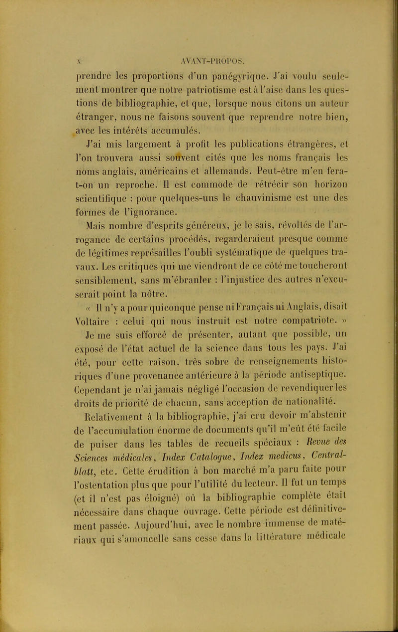prendre les proportions d'un panégyrique. J'ai voulu seule- ment montrer que notre patriotisme esta l'aise dans les ques- tions de bibliographie, et que, lorsque nous citons un auteur étranger, nous ne faisons souvent que reprendre notre bien, avec les intérêts accumulés. J'ai mis largement à profit les publications étrangères, et l'on trouvera aussi souvent cités que les noms français les noms anglais, américains et allemands. Peut-être m'en fera- t-on un reproche. Il est commode de rétrécir son horizon scientifique : pour quelques-uns le chauvinisme est une des formes de l'ignorance. Mais nombre d'esprits généreux, je le sais, révoltés de l'ar- rogance de certains procédés, regarderaient presque comme de légitimes représailles l'oubli systématique de quelques tra- vaux. Les critiques qui me viendront de ce côté me toucheront sensiblement, sans m'ébranler : l'injustice des autres n'excu- serait point la nôtre. « 11 n'y a pour quiconque pense ni Français ni Anglais, disai I Voltaire : celui qui nous instruit est notre compatriote. » Je me suis efforcé de présenter, autant que possible, un exposé de l'état actuel de la science dans tous les pays. J'ai été, pour cette raison, très sobre de renseignements histo- riques d'une provenance antérieure à la période antiseptique. Cependant je n'ai jamais négligé l'occasion de revendiquer les droits de priorité de chacun, sans acception de nationalité. Relativement à la bibliographie, j'ai cru devoir m'abstenir de l'accumulation énorme de documents qu'il m'eût élé facile de puiser dans les tables de recueils spéciaux : Revue des Sciences médicales, Index Catalogue, Index medicus, Cenlral- blalt, etc. Cette érudition à bon marché m'a paru faite pour l'ostentation plus que pour l'utilité du lecteur. 11 fut un temps (et il n'est pas éloigné) où la bibliographie complète étail nécessaire dans chaque ouvrage. Cette période est définitive- ment passée. Aujourd'hui, avec le nombre immense de maté- riaux qui s'amoncelle sans eesse dans la littérature médicale