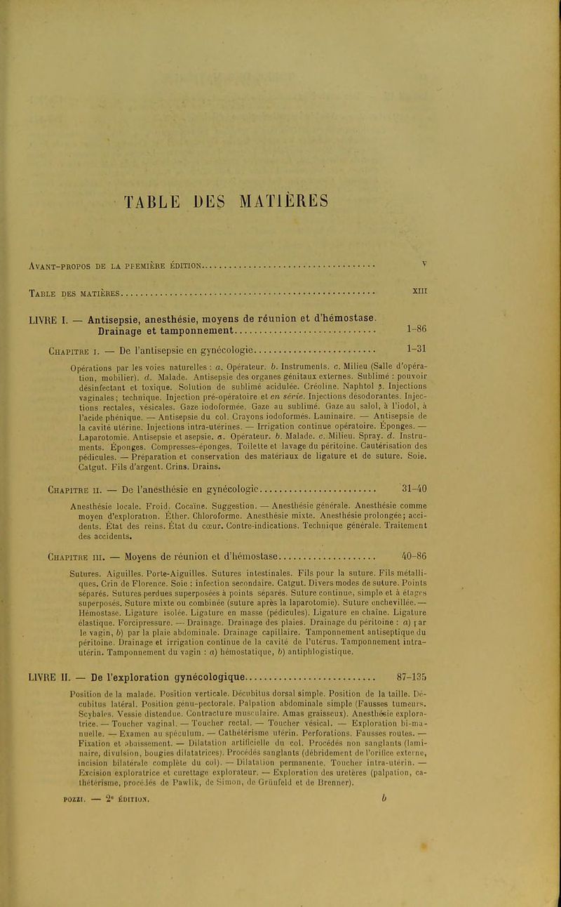 TABLE DES MATIÈRES Avant-propos de la. pfemière édition v Table des matières xm LIVRE I. — Antisepsie, anesthésie, moyens de réunion et d'hémostase. Drainage et tamponnement 1-86 Chapitre i. — De l'antisepsie en gynécologie 1-31 Opérations par les voies naturelles : a. Opérateur, b. Instruments, c. Milieu (Salle d'opéra- tion, mobilier), d. Malade. Antisepsie des organes génitaux externes. Sublimé : pouvoir désinfectant et toxique. Solution de sublimé acidulée. Créoline. Naphtol p. Injections vaginales; technique. Injection pré-opératoire et en série. Injections désodorantes. Injec- tions rectales, vésicales. Gaze iodoformée. Gaze au sublimé. Gaze au salol, à l'iodol, à l'acide phénique. — Antisepsie du col. Crayons iodoformés. Laminaire. — Antisepsie de la cavité utérine. Injections intra-utérines. — Irrigation continue opératoire. Éponges. — Laparotomie. Antisepsie et asepsie, a. Opérateur, b. Malade, c. Milieu. Spray, d. Instru- ments. Éponges. Compresses-éponges. Toilette et lavage du péritoine. Cautérisation des pédicules. — Préparation et conservation des matériaux de ligature et de suture. Soie. Catgut. Fils d'argent. Crins. Drains. Chapitre ii. — De l'anesthésie en gynécologie 31-40 Anesthésie locale. Froid. Cocaïne. Suggestion. — Anesthésie générale. Anesthésie comme moyen d'exploration. Éther. Chloroforme. Anesthésie mixte. Anesthésie prolongée; acci- dents. État des reins. État du cœur. Contre-indications. Technique générale. Traitement des accidents. Chapitre ni. — Moyens de réunion el d'hémostase 40-86 Sutures. Aiguilles. Porte-Aiguilles. Sutures intestinales. Fils pour la suture. Fils métalli- ques. Crin de Florence. Soie : infection secondaire. Catgut. Divers modes de suture. Points séparés. Sutures perdues superposées à points séparés. Suture continue, simple et à étages superposés. Suture mixte ou combinée (suture après la laparotomie). Suture onchevilléc.— Hémostase. Ligature isolée. Ligature en masse (pédicules). Ligature en chaîne. Ligature élastique. Forcipressure. — Drainage. Drainage des plaies. Drainage du péritoine : o) | ar le vagin, 6) par la plaie abdominale. Drainage capillaire. Tamponnement antiseptique du péritoine, Drainage et irrigation continue do la cavité de l'utérus. Tamponnement inlra- utérin. Tamponnement du vagin : a) hémostatique, b) antiphlogistique. LIVRE IL — De l'exploration gynécologique 87-135 l'osilion de la malade. Position verticale. Décubitus dorsal simple. Position de la taille. Dé- cubitus latéral. Position génu-pectorale. Palpation abdominale simple (Fausses tumeurs. Scybalcs. Vessie distendue. Contracture musculaire. Amas graisseux). Anesthésie explora- trice.— Toucher vaginal. — Toucher rectal.— Toucher vésical. — Exploration bi-ma- nuelle. —Examen au spéculum. — Cathélérismo utérin. Perforations. Fausses roules.— Fixation et Abaissement. — Dilatation artificielle du col. Procédés non sanglants (lami- naire, divulsion, bougies dilatatrices). Procédés sanglants (débridement do l'orifice extet m1, incision bilatérale complète du col). — Dilatation permanente. Toucher intra-utérin.— Excision exploratrice et curcttage explorateur. — Exploration des uretères (palpation, ca- thétérisme, procédés de Pawlik, de Simon, de Griinfeld et de lirenner). pozzi. — 2e émtiox. b