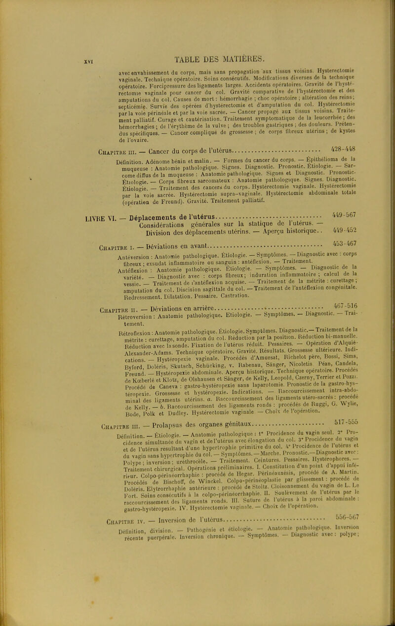 avec envahissement du corps, mais sans propagation aux tissus voisins. Hystérectomie vaginale. Technique opératoire Soins consécutifs. Modifications diverses de la technique opératoire. Forcipressure des ligaments larges. Accidents opératoires. Gravité de l'hyste- rectomio vaginale pour cancer du col. Gravité comparative de l'hystércctomie et des amputations du col. Causes de mort : hémorrhagie ; choc opératoire ; altération des reins; septicémie. Survie des opérées d'hystérectomie et d'ampulation du col. Hystérectomie parla voie périnéale et par la voie sacrée. — Cancer propagé aux tissus voisins. Traite- ment palliatif. Curage et cautérisation. Traitement symptomatique de la leucorrhée ; des hémorrhagies ; de l'érythème de la vulve ; des troubles gastriques ; des douleurs. Préten- dus spécifiques. — Cancer compliqué de grossesse ; de corps fibreux utérins ; de kystes de l'ovaire. Chapitre m. — Cancer du corps de l'utérus 428-448 Définition. Adénome bénin et malin. — Formes du cancer du corps. — Épithélioma de la muqueuse : Anatomie pathologique. Signes. Diagnostic. Pronostic. Etiologie. — Sar- come diffus de la muqueuse : Anatomie pathologique. Signes et Diagnostic. Pronostic Étiologie — Corps fibreux sarcomateux : Anatomie pathologique. Signes. Diagnostic. Étiologie — Traitement des cancers du corps. Hystérectomie vaginale, Hyslérectomie par la voie sacrée. Hystérectomie supra-vagiuale. Hystérectomie abdominale totale (opération de Freund). Gravité. Traitement palliatif. LIVRE VI. — Déplacements de l'utérus 449-567 Considérations générales sur la statique de l'utérus. — Division des déplacements utérins. — Aperçu historique.. 449-452 Chapitre i. — Déviations en avant 4o3-467 Antéversion : Anatomie pathologique. Étiologie. - Symptômes. - Diagnostic avec : corps fibreux : exsudât inflammatoire ou sanguin : antéflexion. — Traitement. Antéfiexion : Anatomie pathologique. Étiologie. - Symptômes. - Diagnostic de la variété — Diagnostic avec : corps fibreux; induration inflammatoire; calcul de la vessie — Traitement de l'antéfiexion acquise. — Traitement de la metrite : curettage; amputation du col. Discision sagittale du col. - Traitement de l'anléflexion congénitale. Redressement. Dilatation. Pessaire. Castration. Chapitre h. — Déviations en arrière • • • • ■• 467l516 Rétroversion : Anatomie pathologique. Etiologie. - Symptômes. - Diagnostic. - Trai- tement. Rétrofiexion : Anatomie pathologique. Étiologie. Symptômes. Diagnostic.- Traitement de la métrite : curettage, amputation du col. Réduction par la position. Réduction bi-manuelle. Réduction avec la sonde. Fixation de l'utérus réduit. Pessaires. - Opération d Alquie- Alexander-Adams. Technique opératoire. Gravité. Résultats. Grossesse ultérieure. Indi- cations — Hystéropexie vaginale. Procédés d'Amussat, Richelot pere, Bossi, bims, Bvford Doléris, Skutsch, Schucking, v. Rabenau, Sânger, Nicoletis Pean, Candela, Freund - Hystéropexie abdominale. Aperçu historique. Technique opératoire. Procèdes de Kœberlé et Klotz, de Olshausen et Sânger, de Kelly, Leopold, Czerny, Terrier et Pozz,. Procédé de Caneva ; gastro-hysléropexie sans laparotomie. Pronostic de la gastro-hys- téropexie Grossesse et hystéropexie. Indications. — raccourcissement intra-abdo- minâldes ligaments utérins, a. Raccourcissement des ligaments utero-sacres : procède de Kelly. — 6. Raccourcissement des ligaments ronds: procèdes de Ruggi, G. Wyhe, Bode, Polk et Dudloy. Hystérectomie vaginale — Choix rte l'opération. Chapitre ni. — Prolapsus des organes génitaux 517-555 Définition. - Étiologie. - Anatomie pathologique : 1° Procidence du vagin seul. 2- Pro- cidenec simultanée du vagin et de l'utérus avec élongation du col S* Procidence du vagin et de l'utérus résultant d'une hypertrophie primitive du col. &• Procidence_de 1 utérus et du vagin sans hypertrophie du col. - Symptômes.-Marche. Pronostic-Diagnostic avec : Polype; inversion; uréthrocéle. - Traitement. Ceintures. Pessaires. Ilysterophores. - Traitement chirurgical. Opérations préliminaires. I. Constitution d un point d appui ,n c- rieur. Colpo-périnéorrhaphic : procédé de Hegar. Pér.neauxes.s, procède de A. Martin. Procédés de BischofT, do Winckel. Colpo-périnéoplaslie par glissement : procède de Doléris. Elytrorrhaphie antérieure : procédé de Stollz. Cloisonnement ch. vagin de L. Le Fort. Soins consécutifs à la colpo-périnéorrhaphie. II. Soulèvement de 1 utérus par le raccournssemenl des ligaments ronds. III. Suture de l'utérus a la paroi abdominale: gastro-hysléropexie. IV. Hystérectomie vagin.nle. - Choix de 1 opération. Chapitre iv. — Inversion de l'utérus 556-567 Définition, division. - Patl.ogénie et étiologie. - Anatomie pathologique. Inversion récente puerpérale. Inversion chronique. - Symptômes. - Diagnostic avec: polype;
