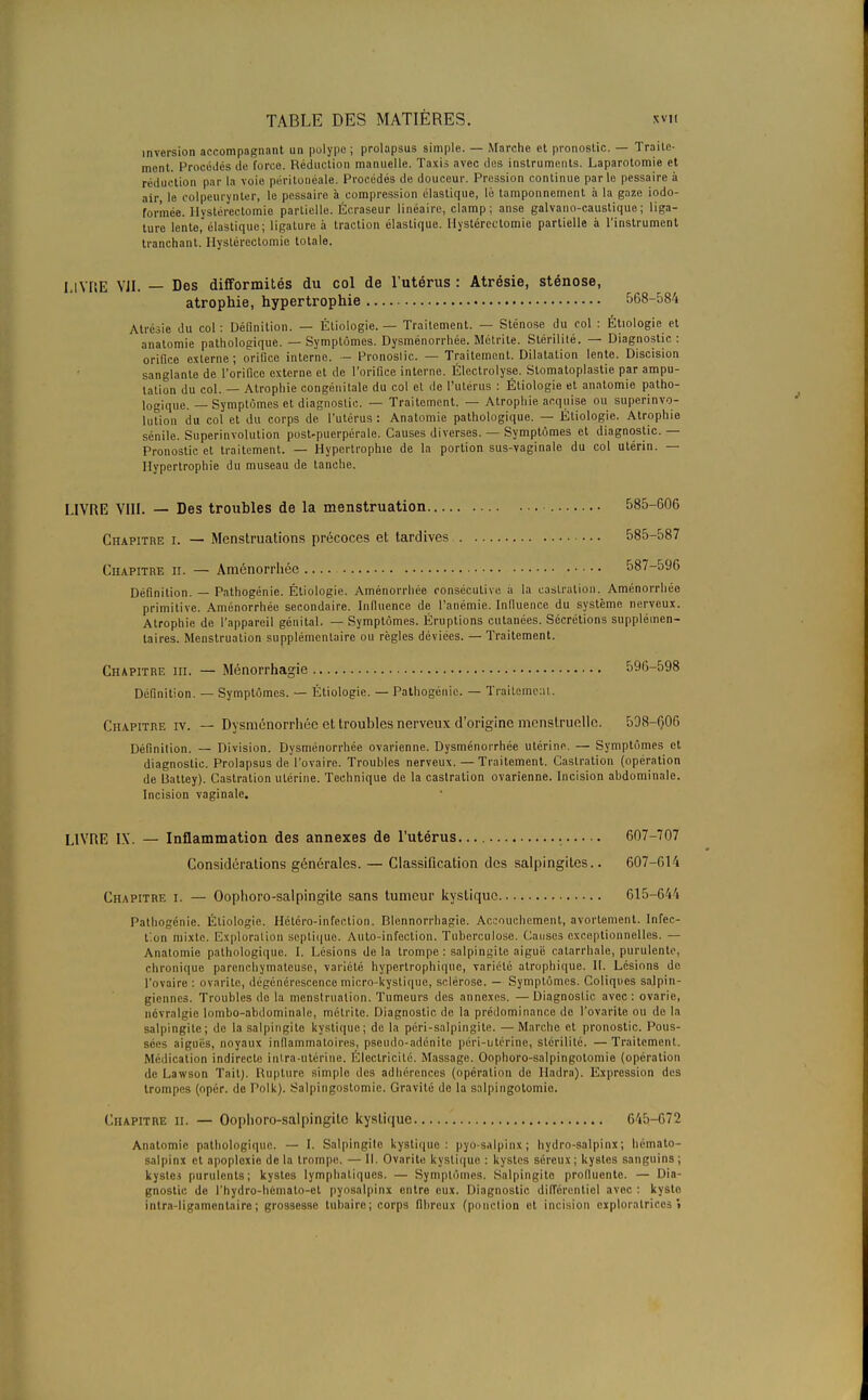 inversion accompagnant un polype ; prolapsus simple. — Marche et pronostic. — Traite- mont. Procédés de force. Réduction manuelle. Taxis avec dus instruments. Laparotomie et réduction par la voie péritonéalé. Procédés de douceur. Pression continue parle pessaire à air, le eolpeurynter, le pessaire à compression élastique, lé tamponnement à la gaze iodo- formée. Hystérectomie partielle. Écraseur linéaire, clamp; anse galvano-caustique; liga- ture lente, élastique; ligature à traction élastique. Hystérectomie partielle à l'instrument tranchant. Hystérectomie totale. LIVRE VII. — Des difformités du col de l'utérus: Atrésie, sténose, atrophie, hypertrophie 568-584 Atrésie du col : Définition. — Étiologie. — Traitement. — Sténose du col : Étiologie et anatomie pathologique. — Symptômes. Dysménorrhée. Métrite. Stérilité. — Diagnostic : orifice externe; orifice interne. — Pronoslic. — Traitement. Dilatation lente. Discision sanglante de l'orifice externe et de l'orifice interne. Électrolyse. Stomatoplastie par ampu- tation du col. — Atrophie congénitale du col et de l'utérus : Étiologie et anatomie patho- logique. — Symptômes et diagnostic. — Traitement. — Atrophie acquise ou superinvo- lution du col et du corps de l'utérus : Anatomie pathologique. — Étiologie. Atrophie sénile. Superinvolution post-puerpérale. Causes diverses. — Symptômes et diagnostic. — Pronostic et traitement. — Hypertrophie de la portion sus-vaginale du col utérin. — Hypertrophie du museau de tanche. LIVRE VIII. — Des troubles de la menstruation 585-606 Chapitre i. — Menstruations précoces et tardives 585-587 Chapitre n. — Aménorrhée 587-596 Définition. — Pathogénie. Étiologie. Aménorrhée consécutive a la castration. Aménorrhée primitive. Aménorrhée secondaire. Influence de l'anémie. Influence du système nerveux. Atrophie de l'appareil génital. — Symptômes. Éruptions cutanées. Sécrétions supplémen- taires. Menstruation supplémentaire ou règles déviées. — Traitement. Chapitre m. — Ménorrhagie 596-598 Définition. — Symptômes. — Étiologie. — Pathogénie. — Traitement. Chapitre iv. — Dysménorrhée et troubles nerveux d'origine menstruelle. 598-606 Définition. — Division. Dysménorrhée ovarienne. Dysménorrhée utérine. — Symptômes et diagnostic. Prolapsus de l'ovaire. Troubles nerveux. — Traitement. Castration (opération de Battey). Castration utérine. Technique de la castration ovarienne. Incision abdominale. Incision vaginale. LIVRE IX. — Inflammation des annexes de l'utérus 607-707 Considérations générales. — Classification des salpingites.. 607-614 Chapitre i. — Oophoro-salpingite sans tumeur kystique 615-644 Pathogénie. Étiologie. Hétéro-infection. Blennorrhagie. Accouchement, avortemenl. Infec- tion mixte. Exploration septique. Auto-infection. Tuberculose. Causes exceptionnelles. — Anatomie pathologique. I. Lésions delà trompe : salpingite aiguë catarrhale, purulente, chronique parenchymateuse, variété hypertrophique, variété alrophique. II. Lésions de l'ovaire : ovarite, dégénérescence micro-kystique, sclérose. — Symptômes. Coliques salpin- giennes. Troubles de la menstruation. Tumeurs des annexes. —Diagnostic avec: ovarie, névralgie lombo-abdominale, métrite. Diagnostic do la prédominance de l'ovarite ou de la salpingite; de la salpingite kystique; de la péri-salpingite. — Marche et pronostic. Pous- sées aiguës, noyaux inflammatoires, pseudo-adénite péri-utérine, stérilité. — Traitement. Médication indirecte intra-utérine. Électricité. Massage. Oophoro-salpingotomie (opération de Lawson Tait). Rupture simple des adhérences (opération de Hadra). Expression des trompes (opér. de Polk). Salpingostomie. Gravité de la salpingotomio. Chapitre ii. — Oophoro-salpingilc kystique 645-672 Anatomie pathologique. — I. Salpingite kystique: pyo-salpinx; hydro-salpinx; hémato- salpinx et apoplexie de la trompe. — II. Ovarito kystique : kystes séreux; kystes sanguins ; kyslci purulents; kystes lymphatiques. — Symph' Salpingite prolluente. — Dia- gnostic de l'hydro-hèmato-et pyosalpinx entre eux. Diagnostic différentiel avec : kyste intra-ligamentaire; grossesse tubairc; corps fibreux (ponction et incision exploratrices!