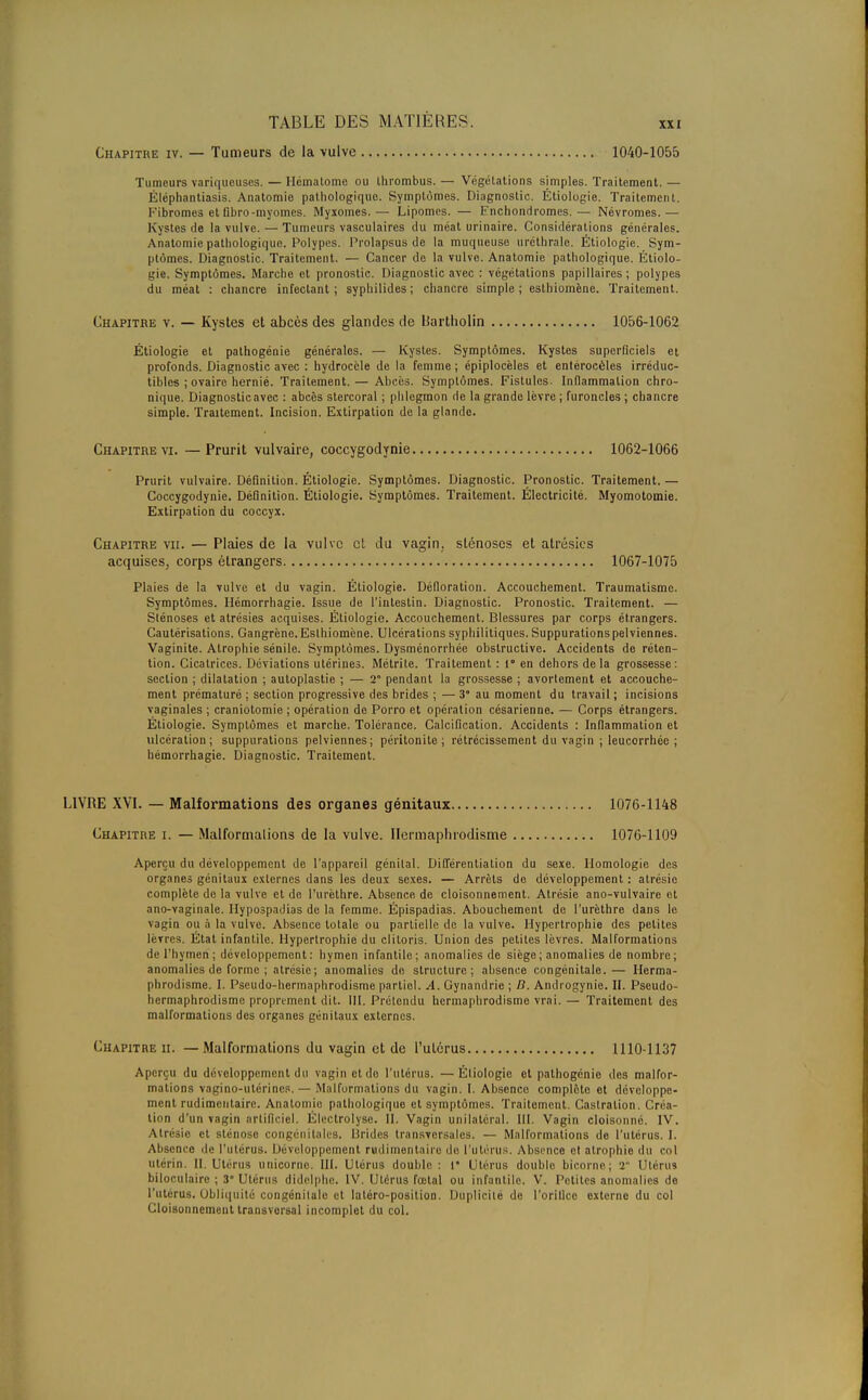 XXI Chapitre iv. — Tumeurs de la vulve 1040-1055 Tumeurs variqueuses. — Hématome ou Ihrombus. — Végétations simples. Traitement. — Èléphantiasis. Anatomie pathologique. Symptômes. Diagnostic. Étiologie. Traitement. Fibromes et (ibro-myomes. Myxomes.— Lipomes. — Enchondromes.— Névromes.— Kystes de la vulve. — Tumeurs vasculaires du méat urinaire. Considérations générales. Anatomie pathologique. Polypes. Prolapsus de la muqueuse urcthralc. Étiologie. Sym- ptômes. Diagnostic. Traitement. — Cancer de la vulve. Anatomie pathologique. Étiolo- gie. Symptômes. Marche et pronostic. Diagnostic avec : végétations papillaires ; polypes du méat : chancre infectant ; syphilides ; chancre simple ; esthiomène. Traitement. Chapitre v. — Kystes et abcès des glandes de Uartholin 1056-1062 Étiologie et pathogénie générales. — Kystes. Symptômes. Kystes superficiels et profonds. Diagnostic avec : hydrocèle de la femme ; épiplocèles et enlérocèles irréduc- tibles ; ovaire hernié. Traitement. — Abcès. Symptômes. Fistules. Inflammation chro- nique. Diagnostic avec : abcès stercoral ; phlegmon rie la grande lèvre ; furoncles ; chancre simple. Traitement. Incision. Extirpation de la glande. Chapitre vi. —Prurit vulvaire, coccygodynie 1062-1066 Prurit vulvaire. Définition. Étiologie. Symptômes. Diagnostic. Pronostic. Traitement. — Coccygodynie. Définition. Étiologie. Symptômes. Traitement. Électricité. Myomotouiie. Extirpation du coccyx. Chapitre vu. — Plaies de la vulve cl du vagin, sténoses et atrésics acquises, corps étrangers 1067-1075 Plaies de la vulve et du vagin. Étiologie. Défloration. Accouchement. Traumatisme. Symptômes. Hémorrhagie. Issue de l'intestin. Diagnostic. Pronostic. Traitement. — Sténoses et atrésies acquises. Étiologie. Accouchement. Blessures par corps étrangers. Cautérisations. Gangrène. Esthiomène. Ulcérations syphilitiques. Suppurations pelviennes. Vaginite. Atrophie sénile. Symptômes. Dysménorrhée obslructive. Accidents de réten- tion. Cicatrices. Déviations utérines. Métrite. Traitement : 1° en dehors delà grossesse: section ; dilatation ; autoplastie ; — 2° pendant la grossesse ; avortement et accouche- ment prématuré : section progressive des brides ; — 3° au moment du travail ; incisions vaginales ; craniotomie ; opération de Porro et opération césarienne. — Corps étrangers. Étiologie. Symptômes et marche. Tolérance. Calcification. Accidents : Inflammation et ulcération; suppurations pelviennes; péritonite; rétrécissement du vagin ; leucorrhée ; hémorrhagie. Diagnostic. Traitement. LIVRE XVI. — Malformations des organes génitaux 1076-1148 Chapitre i. — Malformations de la vulve. Hermaphrodisme 1076-1109 Aperçu du développement de l'appareil génital. Différentiation du sexe. Homologie des organes génitaux externes dans les deux sexes. — Arrêts de développement : atrésic complète de la vulve et de l'urèthre. Absence de cloisonnement. Atrésie ano-vulvaire et ano-vaginale. Ilypospadias de la femme. Épispadias. Abouchement de l'urèthre dans le vagin ou à la vulve. Absence totale ou partielle de la vulve. Hypertrophie des petites lèvres. État infantile. Hypertrophie du clitoris. Union des petites lèvres. Malformations <lc l'hymen ; développement : hymen infantile; anomalies de siège; anomalies de nombre; anomalies de forme; atrésie; anomalies de structure; absence congénitale. — Herma- phrodisme. I. Pseudo-hermaphrodisme partiel. A. Gynandrie ; tt. Androgynie. II. Pseudo- hermaphrodisme proprement dit. III. Prétendu hermaphrodisme vrai.— Traitement des malformations des organes génitaux externes. Chapitre ii. — Malformations du vagin et de l'utérus 1110-1137 Aperçu du développement du vagin et do l'utérus. — Étiologie et palhogénie des malfor- mations vagino-utérines. — Malformations du vagin. I. Absence complète et développe- ment rudimeutaire. Anatomie pathologique et symptômes. Traitement. Castration. Créa- tion d'un vagin artificiel. Éleclrolyse. II. Vagin unilatéral. III. Vagin cloisonné. IV. Atrcsio et sténose congénitales, lirides transversales. — Malformations de l'utérus. I. Absence de l'utérus. Développement rudimentaire (lu l'utérus. Absence et atrophie du col utérin. II. Utérus unicorne. III. Utérus double : 1* Utérus double bicorne; 2 Utérus bilooulaire ; 3 Utérus didelphe. IV. Utérus fœtal ou infantile. V. Petites anomalies de l'utérus. Obliquité congénitale et latéro-position. Duplicité de l'orillco externe du col Cloisonnement transversal incomplet du col.