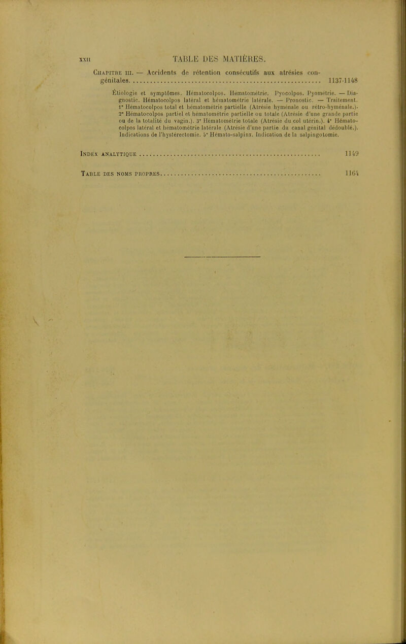 Chapitre m. — Accidents de rétention consécutifs aux atrésies con- génitales 1137-1148 Etiologie et symptômes. Hématocolpos. Hématométrie. Pyocolpos. Pyométrie. —Dia- gnostic. Hématocolpos latéral et hématométrie latérale. — Pronostic. — Traitement. 1° Hématocolpos total et hématométrie partielle (Atrésie hyménalc ou rétro-liyménale.). 2° Hématocolpos partiel et hématométrie partielle ou totale (Atrésie d'une grande partie ou de la totalité du vagin.). 3° Hématométrie totale (Atrésie du col utérin.). 4° Hémato- colpos latéral et hématométrie latérale (Atrésie d'une partie du canal génital dédoublé.). Indications de l'hystérectomie. 5° Hémato-salpinx. Indication de la salpingotomie. Index analytique 11VJ Table des noms propres 1104