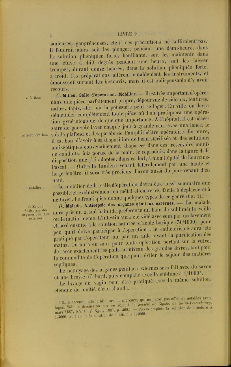 k LIVRE K sanieuscs, gangrénouses, etc.), ces précautions ne suffiraient pas. Il faudrait alors, soit les plonger, pendant une demi-heure, dans la solution phéniquée forte, bouillante, soit les maintenir dans une étuve à 140 degrés pendant une heure, soit les laisser tremper, durant douze: heures, dans la solution phéniquée forte, à froid. Ces préparations altèrent notablement les instruments, el émoussent surtout les bistouris, mais il est indispensable d'y avoir recours. . , C. Milieu. Salle d'opération. Mobilier. —Il est très important d opérer dans une pièce parfaitement propre, dépourvue de rideaux, tentures, nattes, tapis, etc., où la poussière peut se loger. En ville, on devra démeubler complètement toute pièce où l'on pratiquera une opéra- tion gynécologique de quelque importance. A l'hôpital, il est néces- saire de pouvoir laver chaque jour à grande eau, avec une lance, le saiied'opération. sol, le plafond et-les parois de l'amphithéâtre opératoire. En outre, il est bon d'avoir à sa disposition de l'eau stérilisée et des solutions antiseptiques convenablement disposées dans des réservoirs munis de conduits, à la portée de la main. Je reproduis, dans la figure 1, la disposition que j'ai adoptée, dans ce but, à mon hôpital de Lourcine- Pascal. — Outre la lumière venant latéralement par une haute et large fenêtre, il sera très précieux d'avoir aussi du jour venant d'en haut. Mobilie, Le mobilier de la salle d'opération devra être aussi sommaire que possible et exclusivement en métal et en verre, facile a déplacer et a nettoyer. Le frontispice donne quelques types de ce genre (fig. 1). D Malade. Antisepsie des organes génitaux externes. — La malade d. Malade. u. raaiauc. nuiisoi-u.- —a - Antisepsie des . d b in /de préférence un bain de sublime) la veille SSïr r«3un m6.»e. L'intiti/aura été vide a?c soin par un taverne,,, et lavé ensuite à la solution saturée d'ac.de borique (aO/1000), pour peu qu'il doive participer à l'opération : le cathéténsme aura ete pratiqué par l'opérateur ou par un aide avant la punfical.on des Lins. On aura eu soin, pour toute opération portant sur a vulve, de raser exactement les poils au niveau des grandes lèvres, tant pom la commodité de l'opération que pour évter le séjour des mal.ta flW des organes génitaux externes sera fait avec du savon cl une brosse, d'abord, puis complété avec le sub imé.a 1,1000 . Le I ge do vagin peut être pratiqué avec la même solution, étendue de moitié d'eau chaude. 1/4000, au lieu de la solution de sublime t. 1/I00U.