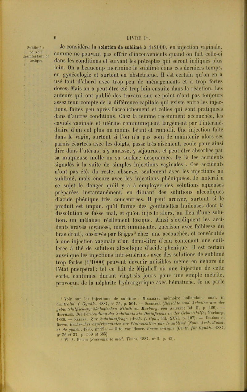 subiimû : Je considère la solution de sublimé ù 1/2000, en injection vaginale, sinfcctant et comme ne pouvant pas offrir d'inconvénicnls quand on fait celle-ci toxique. dans les conditions et suivant les préceptes qui seront indiqués plus loin. On a beaucoup incriminé le sublimé dans ces derniers temps, en gynécologie et surtout en obstétrique. Il est certain qu'on en a usé tout d'abord avec trop peu de ménagements et à trop fortes doses. Mais on a peut-être été trop loin ensuite dans la réaction. Les auteurs qui ont publié des travaux sur ce point n'ont pas toujours assez tenu compte de la différence capitale qui existe entre les injec- tions, faites peu après l'accouchement et celles qui sont pratiquées dans d'autres conditions. Chez la femme récemment accouchée, les cavités vaginale et utérine communiquent largement par l'intermé- diaire d'un col plus ou moins béant et ramolli. Une injection faite dans le vagin, surtout si l'on n'a pas soin de maintenir alors ses parois écartées avec les doigts, passe très aisément, coule pour ainsi dire dans l'utérus, s'y amasse, y séjourne, et peut être absorbée par sa muqueuse molle ou sa surface desquamée. De là les accidents signalés à la suite de simples injections vaginales Ces accidents n'ont pas été, du reste, observés seulement avec les injections au sublimé, mais encore avec les injections phéniquées. Je noierai à ce sujet le danger qu'il y a à employer des solutions aqueuses préparées instantanément, en diluant des solutions alcooliques d'acide phénique très concentrées. Il peut arriver, surtout si le produit est impur, qu'il forme des gouttelettes huileuses dont la dissolution se fasse mal, et qu'on injecte alors, au lieu d'une solu- tion, un mélange réellement toxique. Ainsi s'expliquent les acci- dents graves (cyanose, mort imminente, guérison avec faiblesse du bras droit), observés par Briggs2 chez une accouchée, et consécutifs à une injection vaginale d'un demi-litre d'eau contenant une cuil- lerée, à thé de solution alcoolique d'acide phéni<|ue. 11 est certain aussi que les injections intra-utérines avec des solutions de sublimé trop fortes (1/1000) peuvent devenir nuisibles môme en dehors de l'état puerpéral; tel ce fait de Mijulieff où une injection de cette sorte, continuée durant vingt-six jours pour une simple métrite, provoqua de la néphrite hydrargyrique avec hématurie. Je ne parle 1 Voir sur les injections de sublime : Mhslieff, mémoire hollandais, anal, m Centralbl. f. Gynâh., 1887, n° 55, p. 501. — Schrader (Berichte und Arbeilen nus der oeburishilflich-gynàkologiscHèn Klinîk su Marburg, ron Ajilfeld; Bd. 11. p. 180). — Hoffmann. Die Verwendung des Sublimais a/s Dcsinficicns in der Gcburtshilfe; Marburg, 1880. — Kem.er. Zur Sublimalfrage [Arc/i. f. Gyn., Bd. XXVI. p. 107). — DoléRIS et Butte, Recherches expérimentales sur l'intoxication par le sublimé (Nouv. Arch. d'obst. et degynéc., 1880, n° 12). — Otto von IIeiiff. lievue critique [Ccnlr. fin- Gyniik., 1887. n° 7.0 et 7.7, p. 560 et 585). S W. A. ltiucos [Saeramenlo mrd. Tinirx, 1887. n 2. p. 45).