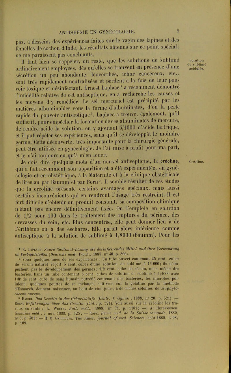 pas, à dessein, des expériences faites sur le vagin des lapines et des femelles de cochon d'Inde, les résultats obtenus sur ce point spécial, ne me paraissent pas concluants. Il faut bien se rappeler, du reste, que les solutions de sublimé solution rr , , t il ne siiblim ordinairement employées, dès qu elles se trouvent en présence d une acidulée, sécrétion un peu abondante, leucorrhée, ichor cancéreux, etc.. sont très rapidement neutralisées et perdent à la fois de leur pou- voir toxique et désinfectant. Ernest Laplace1 a récemment démontré l'infidélité relative de cet antiseptique, en a recherché les causes et les moyens d'y remédier. Le sel mercuriel est précipité par les matières albuminoïdes sous la forme d'albuminates, d'où la perte rapide du pouvoir antiseptique2. Laplace a trouvé, également, qu'il suffisait, pour empêcher la formation de ces albuminates de mercure, de rendre acide la solution, en y ajoutant 5/1000 d'acide tartrique, et il put répéter ses expériences, sans qu'il se développât le moindre germe. Cette découverte, très importante pour la chirurgie générale, peut être utilisée en gynécologie. Je l'ai mise à profit pour ma part, et je n'ai toujours eu qu'à m'en louer. Je dois dire quelques mots d'un nouvel antiseptique, la créoline, Créoiine. qui a fait récemment son apparition et a été expérimentée, en gyné- cologie et en obstétrique, à la Maternité et à la clinique obstétricale de Breslau par Baumm et par Born\ Il semble résulter de ces études que la créoline présente certains avantages spéciaux, mais aussi certains inconvénients qui en rendront l'usage très restreint. Il est fort difficile d'obtenir un produit constant, sa composition chimique n'étant pas encore définitivement fixée. On l'emploie en solution de 1/2 pour 100 dans le traitement des ruptures du périnée, des crevasses du sein, etc. Plus concentrée, elle peut donner lieu à de l'érithème ou à des eschares. Elle paraîl alors inférieure comme antiseptique à la solution de sublimé à 1/8000 (Baumm). Pour les 1 E. Laplace. Saure Sublimal-Lôsung als desinficirendes Mittel und ihre Verwendung in Verbandstoffen [Deutsche mcd. Woch., 1887, n° 40, p. 866). 3 Voici quelques -unes de ses expériences : Un tube ouvert contenant 25 cent, cubes de sérum naturel reçoit 5 cent, cubes d'une solution de sublimé à 1/1000; ils n'em- pêchent pas le développement des germes; 1/2 cent cube de sérum, on a même des bactéries. Dans un tube contenant 5 cent, cubes de solution de sublimé à 1/1000 avec 1/8° de cent, cube de sang humain putréfié contenant des bactéries, les microbes pul- lulent; quelques gouttes de ce mélange, cultivées sur la gélatine par la méthode d'Esmàrch, donnent naissance, au bout de cinq jours, à de riches colonies de staphylo- coccus aureus. r- Baumm. Das Creolin in der Geburlsltidfc (Cenlr. f. Gynàk., 1888, n° 20, p. 521). — Bon;*. Erfahrungcn ùber das Creolin (ibid., p. 524). Voir aussi sur la créoline les tra- vaux suivants : A. Webbb. Bull, méd., 1888, n° 71, p. 1181; — A. Hbyoeskkich. Semaine méd., 7 nov. 1888, p. 425; — Koox. Bévue mcd. de la Suisse romande, 1889, n° 6, p. ô(il ; — II. Q. Gamugues. The [mer. journal of mcd. Sciences, août 1889, t. 98, p. 109.