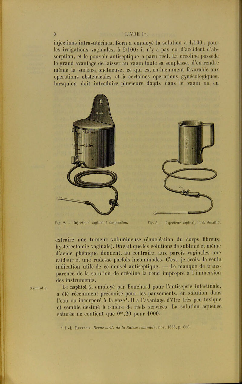 injections intra-utérines, Boni a employé la solution à 1/100; pour les irrigations vaginales, à 2/100; il n'y a pas eu d'accident d'ab- sorption, cl le pouvoir antiseptique a paru réel. La créoline possède le grand avantage de laisser au vagin toute sa souplesse, d'en rendre môme la surface onctueuse, ce qui est éminemment favorable aux opérations obstétricales et à certaines opérations gynécologiques, lorsqu'on doit introduire plusieurs doigts dans le vagin ou en Fig. 2. — Injecteur vaginal à suspension. Fipr. ?>. — Iijecteur vaginal, bock émaillé. extraire une tumeur volumineuse (énucléation du corps fibreux, hystérectomie vaginale). On sait que les solutions de sublimé et même d'acide phénique donnent, au contraire, aux parois vaginales une raideur et une rudesse parfois incommodes. C'est, je crois, la seule indication utile de ce nouvel antiseptique. — Le manque de trans- parence de la solution de créoline la rend impropre à l'immersion des instruments. Naphioi p. Le naphtol [J, employé par Bouchard pour l'antisepsie intestinale, a été récemment préconisé pour les pansements, en solution dans l'eau ou incorporé à la gaze1. 11 a l'avantage d'être très peu toxique et semble destiné à rendre de réels services. La solution aqueuse saturée ne contient que 0gr,20 pour 1000. 1 J.-L Rkvkiuiin. Rrrur méd. de lu Suùêô romande, nnv. 18S8, p. 656.