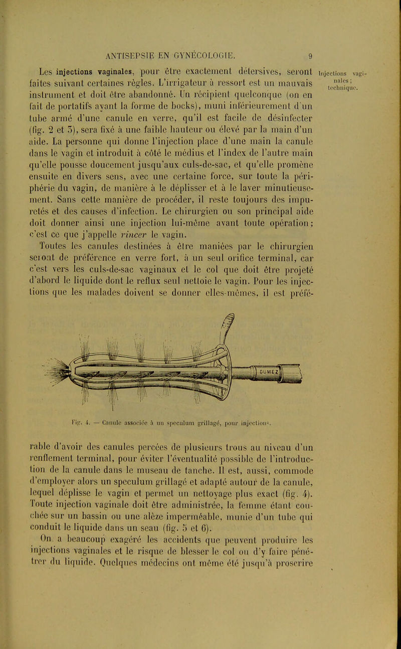 Les injections vaginales, pour être exactement détersives, seront injections vagi7 faites suivant certaines règles. L'irrigateur à ressort est un mauvais , I,,al(:s; ~ D lechnique. instrument et doit être abandonné. Un récipient quelconque (on en (ait de portatifs ayant la forme de bocks), muni intérieurement d'un tube armé d'une canule en verre, qu'il est facile de désinfecter (fig. 2 et 3), sera fixé à une faible bailleur ou élevé par la main d'un aide. La personne qui donne l'injection place d'une main la canule dans le vagin et introduit à côté le médius et l'index de l'autre main qu'elle pousse doucement jusqu'aux culs-de-sac, et qu'elle promène ensuite en divers sens, avec une certaine force, sur toute la péri- phérie du vagin, de manière à le déplisser et à le laver minutieuse- ment. Sans cette manière de procéder, il reste toujours des impu- retés et des causes d'infection. Le chirurgien ou son principal aide doit donner ainsi une injection lui-même avant toute opération; c'est ce que j'appelle rincer le vagin. Toutes les canules destinées à èlre maniées par le chirurgien sciont de préférence en verre fort, à un seul orifice terminal, car c'est vers les culs-de-sac vaginaux el le col que doit être projeté d'abord le liquide dont le reflux seul netloie le vagin. Pour les injec- tions que les malades doivent se donner elles-mêmes, il est préfé- Fifr. t. — Canule associée .'i un spéculum grillagé, pour injection-. rable d'avoir des canules percées de plusieurs trous au niveau d'un renflement terminal, pour éviter l'éventualité possible de l'introduc- tion de la canule dans le museau de tanche. Il est, aussi, commode (remployer alors un spéculum grillagé et adapté autour de la canule, lequel déplisse le vagin et permet un nettoyage plus exact (fig. 4). Toute injection vaginale doit être administrée, la femme étant cou- chée sur un bassin ou une alèze imperméable, munie d'un tube qui conduit le liquide dans un seau (fig. 5 et 6). On a beaucoup exagéré les accidents que peuvent produire les injections vaginales et le risque de blesser le col ou d'y faire péné- trer du liquide. Quelques médecins ont. même été jusqu'à proscrire