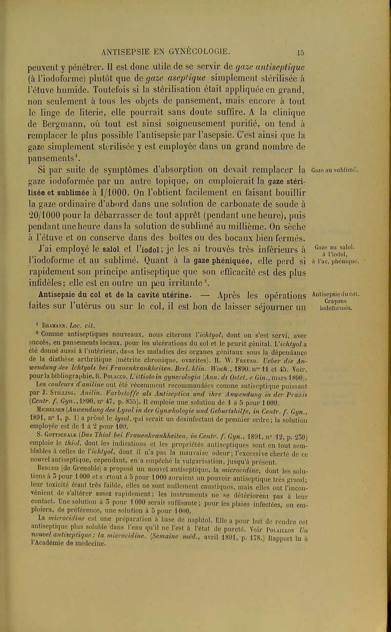 peuvent y pénétrer. Il est donc utile de se servir de gaze antiseptique (à riodoforme) plutôt que de gaze aseptique simplement stérilisée; à l'étuve humide. Toutefois si la stérilisation était appliquée en grand, non seulement à tous les objets de pansement, mais encore à tout le linge de literie, elle pourrait sans doute suffire. A la clinique de Bergmann, où tout est ainsi soigneusement purifié, on tend à remplacer le plus possible l'antisepsie par l'asepsie. C'est ainsi que la gaze simplement stérilisée y est employée dans un grand nombre de pansements1. Si par suite de symptômes d'absorption on devait remplacer la Gaze au sublimé, gaze iodoformée par un autre topique, on emploierait la gaze stéri- lisée et sublimée à 1/1000. On l'obtient facilement en faisant bouillir la gaze ordinaire d'abord dans une solution de carbonate de soude à 20/1000 pour la débarrasser de tout apprêt (pendant une heure), puis pendant une heure dans la solution de sublimé au millième. On sèche à l'étuve et on conserve dans des boîtes ou des bocaux bien fermés. J'ai employé le salol et l'iodol ; je les ai trouvés très inférieurs à Gaf j*^10' l'iodoforme et au sublimé. Quant à la gaze phéniquée, elle perd si à i'ac. phénîque. rapidement son principe antiseptique que son efficacité est des plus infidèles; elle est en outre un peu irritante-. Antisepsie du col et de la cavité utérine. — Après les opérations Asepsie du coi. faites sur l'utérus ou sur le col, il est bon de laisser séjourner un iodSrmés. 1 Biumasn. hoc. cit. - Comme antiseptiques nouveaux, nous citerons Vichtyol, dont on s'est servi, avec succès, en pansements locaux, pour les ulcérations du col et le prurit génital. Vichtyol a été donné aussi à l'intérieur, dans les maladies des organes génitaux sous la dépendance de la diathèse arthritique (métrite chronique, ovarites). H. W. Fuednd. Ueber die An- wendung des Ichtyols bei Frauenkrankheiten. Berl. klin. Woch., 1890. nos 11 et 45. Voir, pour la bibliographie, IL Polacco. L'iltioloin gynecologia (Ann. di Oslet. c Gin., murs 1890). Les coideurs d'aniline ont été récemment recommandées comme antiseptique puissant par J. Stilling. Anilin. Farbsloffe als Anlise/itica und ihre Anwcndung in der Praxis (Cenlr. f. Gyn., 1890, n° 47, p. 855). 11 emploie une solution de 1 à 5 pour 1 000. MrciiELSEN (Anwendung des Lijsol in der Gynœkologie und Geburtshilfe, in Cenlr. /'. Gyn., 1891, n 1, p. 1) a prôné le lysol, qui serait un désinfectant de premier ordre; la solution employée est de 1 à 1 pour 100. S. Gottschalk (Das Thiol bei Frauenkrankheiten, in Cenlr. f. Gyn., 1891, n° 12, p. 230) emploie le thiol, dont les indications et les propriétés antisepliques sont en tout sem- blables à celles de Vichtyol, dont il n'a pas la mauvaise odeur; l'excessive cherté de ce nouvel antiseptique, cependant, en a empêché la vulgarisation, jusqu'à présent. lkituoz (de Grenoble) a proposé un nouvel antiseptique, la microcidine, dont les solu- tions à 3 pour 1000 et s rlout à 5 pour 1000 atiraieni un pouvoir antiseptique très grand; leur toxicité étant très faible, elles ne sont nullement caustiques, mais elles ont l'incon- vénient de s'altérer assez rapidement; les instruments ne se détériorent pas à leur contact. Une solution à 3 pour 1 000 serait suffisante ; pour les plaies infectées, on em- ploiera, de préférence, une solution à 5 pour 1000. La microcidine est une préparation à base de naphbl. Elle a pour but de rendre cet antiseptique plus soluble dans l'eau qu'il ne l'est à l'état de pureté. Voir Polaillon Un nouvel antiseptique : la microcidine. (Semaine méd., avril 1801, p. 178.) Rapport lu -\ l'Académie de médecine.