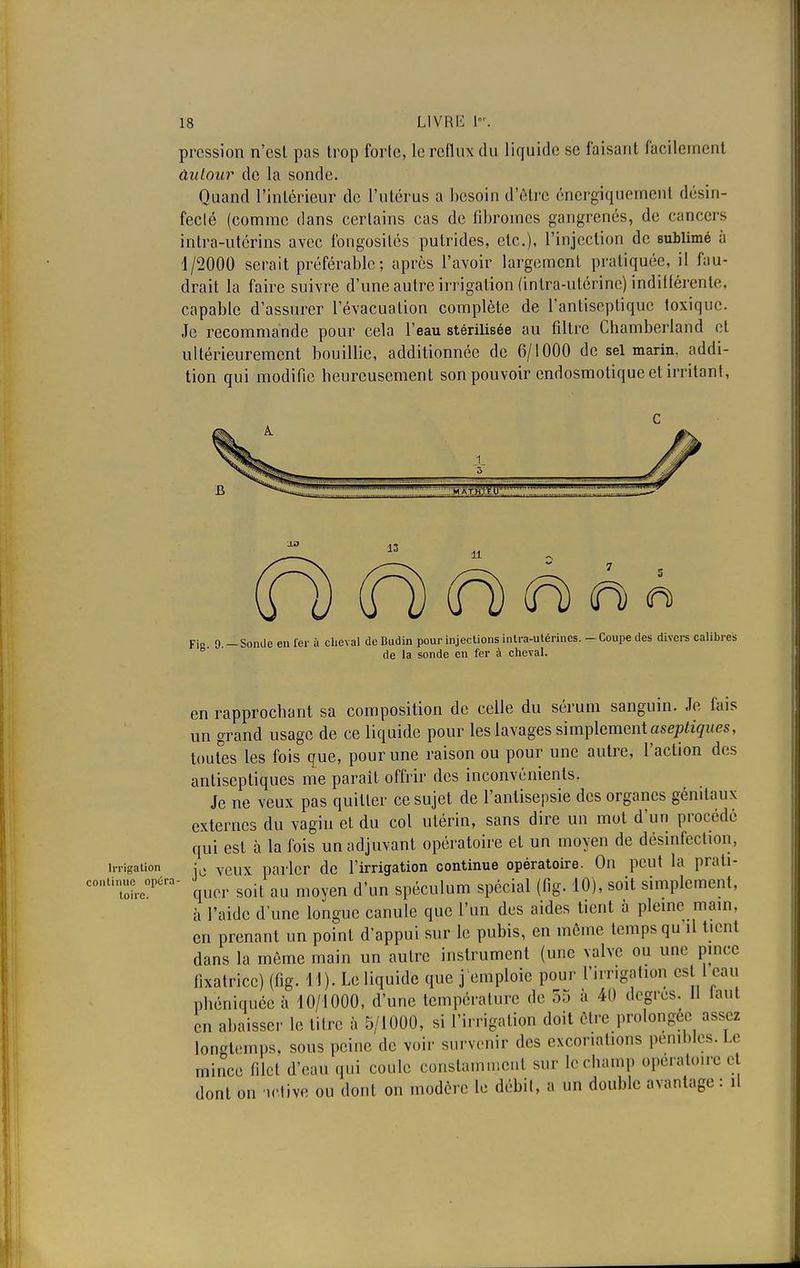 pression n'est pas trop forte, le reflux du liquide se faisant facilement âulour de la sonde. Quand l'intérieur de l'utérus a besoin d'être ônergiquemenl désin- fecté (comme dans certains cas de fibromes gangrenés, de cancers intra-utérins avec fongosités putrides, etc.), l'injection de sublimé à 1/2000 serait préférable; après l'avoir largement pratiquée, il fau- drait la faire suivre d'une autre irrigation (intra-utérine) indifférente, capable d'assurer l'évacuation complète de l'antiseptique toxique. Je recommande pour cela l'eau stérilisée au filtre Chamberland et ultérieurement bouillie, additionnée de 6/1000 de sel marin, addi- tion qui modifie heureusement son pouvoir endosmotique et irritant, c ±0 13 lt (H) (H) (H) à à « Fi«. 9. - Sonde en fer à cheval de Budin pour injections intra-utérines. - Coupe des divers calibres de la sonde en fer à cheval. en rapprochant sa composition de celle du sérum sanguin. Je fais un grand usage de ce liquide pour les lavages simplement aseptiques, toutes les fois que, pour une raison ou pour une autre, l'action des antiseptiques me parait offrir des inconvénients. Je ne veux pas quitter ce sujet de l'antisepsie des organes génitaux externes du vagin et du col utérin, sans dire un mot d'un procédé qui est à la fois un adjuvant opératoire et un moyen de désinfection, irrigation ;0 veux parler de l'irrigation continue opératoire. On peut la prati- coniinue^péra- > ^ ^ ^ spéculum spécial (f)g. 10), soit simplement, à l'aide d'une longue canule que l'un des aides tient à pleine main, en prenant un point d'appui sur le pubis, en môme temps qu'il tient dans la môme main un autre instrument (une valve ou une pince fixatrice) (fig. 11). Le liquide que j emploie pour l'irrigation eslil eau phéniquéeà 10/1000, d'une température de 55 à 40 degrés. 11 la.il en abaisser le titre à 5/1000, si l'irrigation doit être prolongée longtemps, sous peine de voir survenir dos excoriations pénibles. Le mince filet d'eau qui coule constamment sur le champ opératoire et dont on 'ictive ou dont on modère le débit, a un double avantage : il