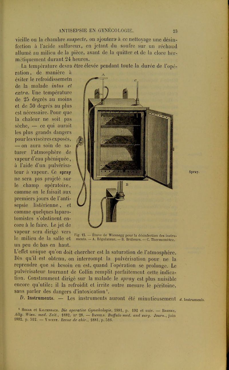 vieille ou la chambre suspecte, on ajoutera-à ce nettoyage une désin- fection à l'acide sulfureux, en jetant du soufre sur un réchaud allumé au milieu de la pièce, avant de la quitter et de la clore her- métiquement durant 24 heures. La température devra être élevée pendant toute la durée de l'opé- ration, de manière à éviter le refroidissemetn de la malade in tus et extra. Une température de 25 degrés au moins et de 50 degrés au plus est nécessaire. Pour que la chaleur ne soit pas sèche, — ce qui aurait les plus grands dangers pour les viscères exposés, — on aura soin de sa- turer l'atmosphère de vapeur d'eau phéniquée, à l'aide d'un pulvérisa- teur à vapeur. Ce spray ne sera pas projeté sur le champ opératoire, comme on le faisait aux premiers jours de l'anti- sepsie listérienne , et comme quelques laparo- lomistcs s'obstinent en- core à le faire. Le jet de vapeur sera dirigé vers le milieu de la salle et un peu de bas en haut. L'effet unique qu'on doit chercher est la saturation de l'atmosphère. Dès qu'il est obtenu, on interrompt la pulvérisation pour ne la reprendre que si besoin en est, quand l'opération se prolonge. Le pulvérisateur tournant de Collin remplit parfaitement celte indica- tion. Constamment dirigé sur la malade le spray est plus nuisible encore qu'utile; il la refroidit et irrite outre mesure le péritoine, sans parler des dangers d'intoxication'. D. Instruments. — Les instruments auront été minutieusement d. instrument Fig. 13. — Éture de Wiesnegg pour la désinfection des instru- ments. — A. Régulateur. — B. Brûleurs. — C. Thermomètre. Spray. 1 Mecar et Kaltendacii. Die operalive Gynœkologie, 1881, p. 192 et suiv. — Bueisky, Allg. Wien. med. Zeit., 1882, n° 28. — Daniels. Du/J'alo mcd. and gurg. Jourjuin 1882. p. 512. — V kceht. Revue de c/rir., 1881, p. 516,