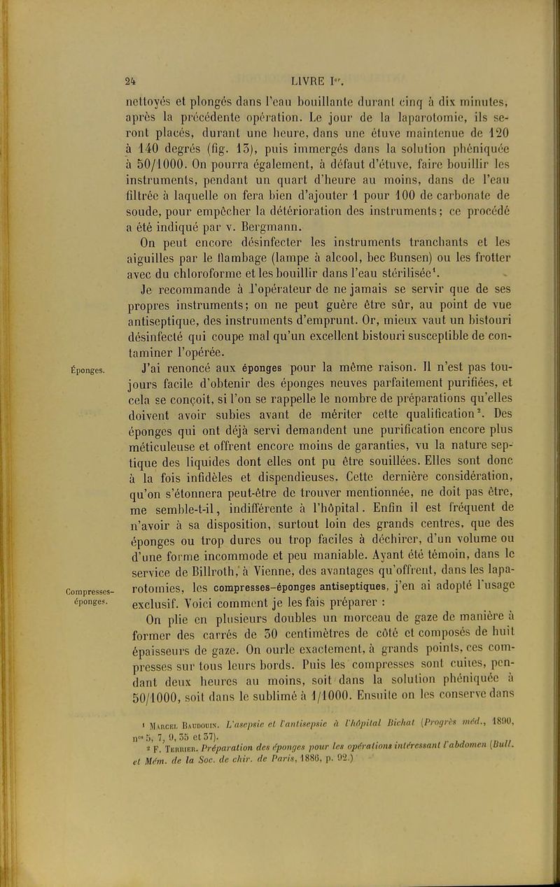 nettoyés et plongés dans l'eau bouillante durant cinq à dix minutes, après la précédente opération. Le jour de la laparotomie, ils se- ront placés, durant une heure, dans une étuve maintenue de 120 à 140 degrés (fig. 13), puis immergés dans la solution phéniquée à 50/1000. On pourra également, à défaut d'étuve, faire bouillir les instruments, pendant un quart d'heure au moins, dans de l'eau filtrée à laquelle on fera bien d'ajouter 1 pour 100 de carbonate de soude, pour empêcher la détérioration des instruments; ce procédé a été indiqué par v. Bergmann. On peut encore désinfecter les instruments tranchants et les aiguilles par le flambage (lampe à alcool, bec Bunsen) ou les frotter avec du chloroforme et les bouillir dans l'eau stérilisée1. Je recommande à l'opérateur de ne jamais se servir que de ses propres instruments; on ne peut guère être sûr, au point de vue antiseptique, des instruments d'emprunt. Or, mieux vaut un bistouri désinfecté qui coupe mal qu'un excellent bistouri susceptible de con- taminer l'opérée. Éponges. J'ai renoncé aux éponges pour la môme raison. Il n'est pas tou- jours facile d'obtenir des éponges neuves parfaitement purifiées, et cela se conçoit, si l'on se rappelle le nombre de préparations qu'elles doivent avoir subies avant de mériter celte qualification2. Des éponges qui ont déjà servi demandent une purification encore plus méticuleuse et offrent encore moins de garanties, vu la nature sep- tique des liquides dont elles ont pu être souillées. Elles sont donc à la fois infidèles et dispendieuses. Cette dernière considération, qu'on s'étonnera peut-être de trouver mentionnée, ne doit pas être, me semble-t-il, indifférente à l'hôpital. Enfin il est fréquent de n'avoir à sa disposition, surtout loin des grands centres, que des éponges ou trop dures ou trop faciles à déchirer, d'un volume ou d'une forme incommode et peu maniable. Ayant été témoin, dans le service de BilIroth,'à Vienne, des avantages qu'offrent, dans les lapa- ]omPresses- rotomies, les compresses-éponges antiseptiques, j'en ai adopté l'usage éponges. exclusif. Voici comment je les fais préparer : On plie en plusieurs doubles un morceau de gaze de manière à former des carrés de 50 centimètres de côté et composés de huit épaisseurs de gaze. On ourle exactement, à grands points, ces com- presses sur tous leurs bords. Puis les compresses sont cuiies, pen- dant deux heures au moins, soit dans la solution phéniquée à 50/1000, soit dans le sublimé à 1/1000. Ensuite on les conserve dans « MAncEi. Baudouin. L'asepsie cl l'antisepsie à l'Mpital liiehat (Progrès tnéd., 1890, n°T>, 7,9,35 et 37). * F. TiiiutiEn. Préparation des éponges pour les opérations intéressant l abdomen [Uuti. et Mém. de la Soc. de chir. de Paris, 1880, p. 92.)