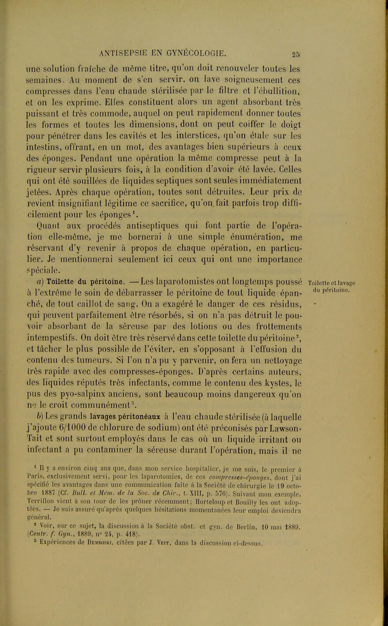 une solution fraîche de môme litre, qu'on doit renouveler toutes les semaines, Au moment de s'en servir, on lave soigneusement ces compresses dans l'eau chaude stérilisée par le filtre et l'ébullilion, et on les exprime. Elles constituent alors un agent absorbant très puissant et très commode, auquel on peut rapidement donner toutes les formes et toutes les dimensions, dont on peut coiffer le doigt pour pénétrer dans les cavilés et les interstices, qu'on élale sur les intestins, offrant, en un mot, des avantages bien supérieurs à ceux des éponges. Pendant une opération la même compresse peut à la rigueur servir plusieurs fois, à la condition d'avoir été lavée. Celles qui ont été souillées de liquides septiques sont seules immédiatement jetées. Après chaque opération, toutes sont détruites. Leur prix de revient insignifiant légitime ce sacrifice, qu'on.fait parfois trop diffi- cilement pour les éponges1. Quant aux procédés antiseptiques qui font partie de l'opéra- tion elle-même, je me bornerai à une simple énumération, me réservant d'y revenir à propos de chaque opération, en particu- lier. Je mentionnerai seulement ici ceux qui ont une importance spéciale. a) Toilette du péritoine. —Les laparotomistes ont longtemps pOUSSe Toilette et lavage à l'extrême le soin de débarrasser le péritoine de tout liquide épan- du Pénloine- ché, de tout caillot de sang. On a exagéré le danger de ces résidus, qui peuvent parfaitement être résorbés, si on n'a pas détruit le pou- voir absorbant de la séreuse par des lotions ou des frottements intempestifs. On doit être très réservé dans cette toilette du péritoine2, et tâcher le plus possible de l'éviter, en s'opposant à l'effusion du contenu des tumeurs. Si l'on n'a pu y parvenir, on fera un nettoyage très rapide avec des compresses-éponges. D'après certains auteurs, des liquides réputés très infectants, comme le contenu des kystes, le pus des pyo-salpinx anciens, sont beaucoup moins dangereux qu'on ne le croit communémentr>. b) Les grands lavages péritonéaux à l'eau chaude stérilisée (à laquelle j'ajoute 6/1000 de chlorure de sodium) ont été préconisés parLawson- Tait et sont surtout employés dans le cas où un liquide irritant ou infectant a pu contaminer la séreuse durant l'opération, mais il ne 1 II y a environ cinq ans que, dans mon service hospitalier, je me suis, le premier à l'aris, exclusivement servi, pour les laparotomies, de ces compresses-éponges, dont j'ai spécifié les avantages dans une communication faite à la Soriélé de chirurgie le 19 octo- bre 1887 (Cf. Bull, et Mém. de la Soc. de Chir., t. XIII, p. 576). Suivant mon exemple, Terrillon vient à son lourde les prôner récemment; Horteloup el Bouilly les oui adop téès. — Je suis assuré qu'après quelques hésitations momentanées leur emploi deviendra général. * Voir, sur ce sujet, la discussion à la Société obst. et gyn. de Berlin, 10 mai 1889. (Centr. f. Gyn., 1889, n° 24, p. 418). 5 Expériences de Demdoski, citées par J. Veit, dans la discussion ci-dessus.