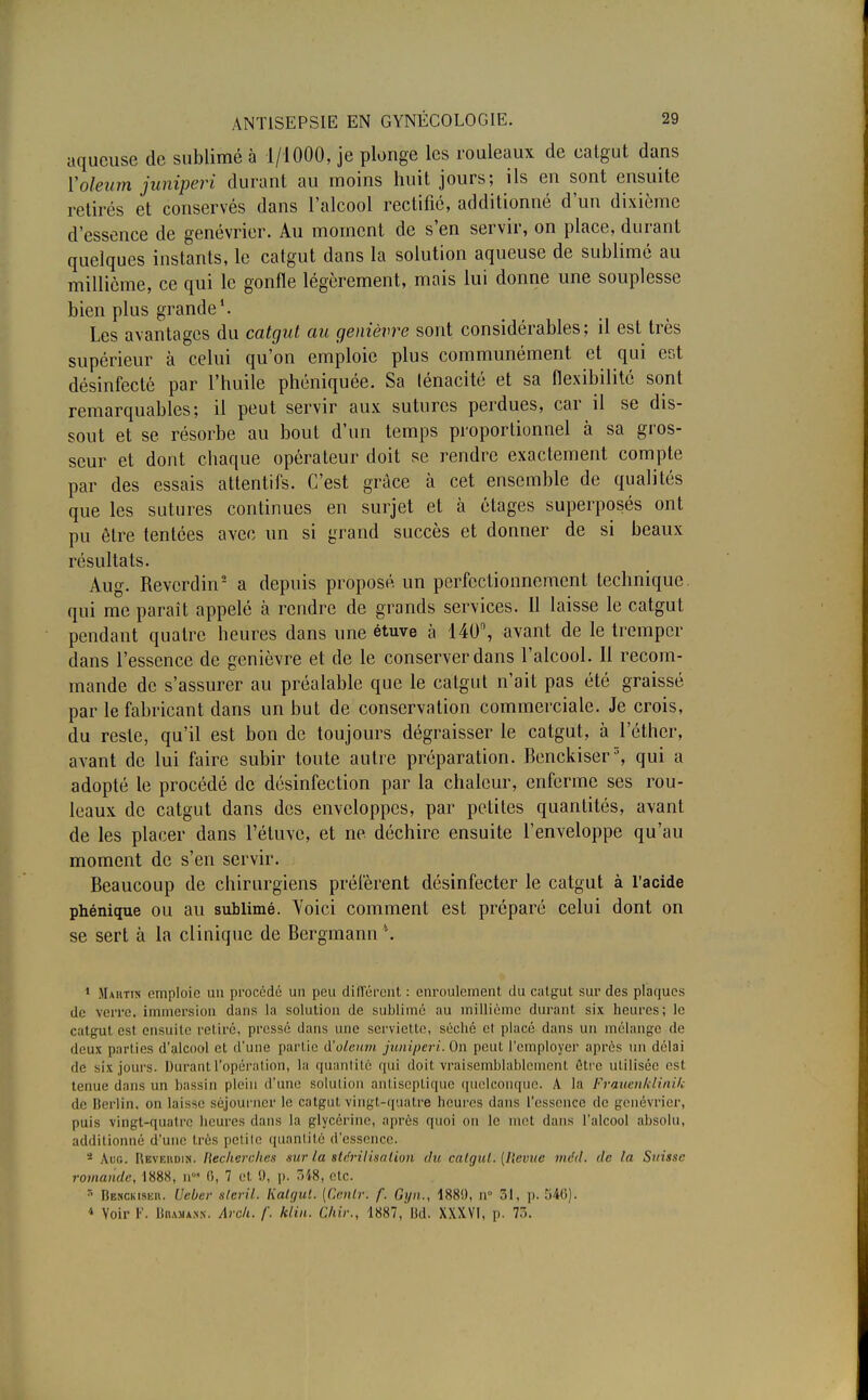 aqueuse de sublimé à 1/1000, je plonge les rouleaux de eatgut dans Voleum juniperi durant au moins huit jours; ils en sont ensuite retirés et conservés dans l'alcool rectifié, additionné d'un dixième d'essence de genévrier. Au moment de s'en servir, on place, durant quelques instants, le catgut dans la solution aqueuse de sublimé au millième, ce qui le gonfle légèrement, mais lui donne une souplesse bien plus grande1. Les avantages du catgut au genièvre sont considérables; il est très supérieur à celui qu'on emploie plus communément et qui est désinfecté par l'huile phéniquée. Sa lénacité et sa flexibilité sont remarquables; il peut servir aux sutures perdues, car il se dis- sout et se résorbe au bout d'un temps proportionnel à sa gros- seur et dont chaque opérateur doit se rendre exactement compte par des essais attentifs. C'est grâce à cet ensemble de qualités que les sutures continues en surjet et à étages superposés ont pu être tentées avec un si grand succès et donner de si beaux résultats. Aug. Revcrdin2 a depuis proposé un perfectionnement technique qui me paraît appelé à rendre de grands services. Il laisse le catgut pendant quatre heures dans une étuve à 140°, avant de le tremper dans l'essence de genièvre et de le conserver dans l'alcool. II recom- mande de s'assurer au préalable que le catgut n'ait pas été graissé par le fabricant dans un but de conservation commerciale. Je crois, du reste, qu'il est bon de toujours dégraisser le catgut, à l'éther, avant de lui faire subir toute autre préparation. Benckiser3, qui a adopté le procédé de désinfection par la chaleur, enferme ses rou- leaux de catgut dans des enveloppes, par petites quantités, avant de les placer dans l'étuvc, et ne déchire ensuite l'enveloppe qu'au moment de s'en servir. Beaucoup de chirurgiens préfèrent désinfecter le catgut à l'acide phénique ou au sublimé. Voici comment est préparé celui dont on se sert à la clinique de Bergmann*. 1 Maktis emploie un procédé un peu différent : enroulement du catgut sur des plaques de verre, immersion dans la solution de sublimé au millième durant six heures; le catgut est ensuite relire, pressé dans une serviette, séché et placé clans un mélange de deux parties d'alcool et d'une partie A'oleum juniperi. On peut l'employer après un délai de six.jours. Durant l'opération, la quantité qui doit vraisemblablement être utilisée esl tenue dans un bassin plein d'une solution antiseptique quelconque. A la Frauenklinik de Berlin, on laisse séjourner le catgut vingt-quatre heures dans l'essence de genévrier, puis vingt-quatrq heures dans la glycérine, après quoi on le met dans l'alcool absolu, additionné d'une très petite quantité d'essence. s Ado. Revehdih. Recherches sur la stérilisation du catgul. (Ilevuc mdd. de la Suisse romande, 1888, n0' <i, 7 et 9, p. 348, etc. r- Benckisku. Ueber sleril. Kalgut. [Cenlr: f. Gyn., 1889, n° 31, p. 546). * Voir F. BiuMANs. Arcli. f. klin. Chir., 1887, Bd. XXXVI, p. 73.