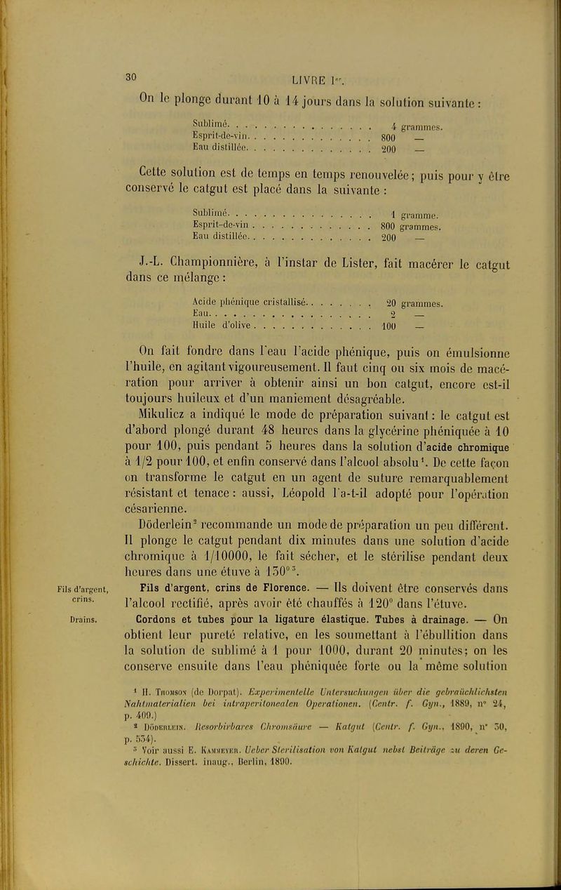 On le plonge durant 10 à 14 jours dans la solution suivante : Sublimé. 4 grammes. Esprit-de-viu 800 Eau distillée 200 Cette solution est de temps en temps renouvelée; puis pour y être conservé le catgut est placé dans la suivante : Sublimé i gramme Esprit-de-vin 800 grammes. Eau distillée 200 J.-L. Championnière, à l'instar de Lister, fait macérer le catgut dans ce mélange : Acide phénique cristallisé 20 grammes. Eau 2 Huile d'olive 100 — On fait fondre dans l'eau l'acide phénique, puis on émulsionne l'huile, en agitant vigoureusement. Il faut cinq ou six mois de macé- ration pour arriver à obtenir ainsi un bon catgut, encore est-il toujours huileux et d'un maniement désagréable. Mikulicz a indiqué le mode de préparation suivant : le catgut est d'abord plongé durant 48 heures dans la glycérine phéniquée à 10 pour 100, puis pendant 5 heures dans la solution d'acide chromique à 1/2 pour 100, et enfin conservé dans l'alcool absolu1. De cette façon on transforme le catgut en un agent de suture remarquablement résistant et tenace: aussi, Léopold l'a-t-il adopté pour l'opération césarienne. Dôderlein2 recommande un mode de préparation un peu différent. Il plonge le catgut pendant dix minutes dans une solution d'acide chromique à 1/10000, le fait sécher, et le stérilise pendant deux heures dans une étuve à 150° \ Fils d'argent, Fils d'argent, crins de Florence. — Us doivent être conservés dans cnns- l'alcool rectifié, après avoir été chauffés à 120° dans l'étuve. Drains. Cordons et tubes pour la ligature élastique. Tubes à drainage. — On obtient leur pureté relative, en les soumettant à l'ébullition dans la solution de sublimé à 1 pour 1000, durant 20 minutes; on les conserve ensuite dans l'eau phéniquée forte ou la môme solution 1 II. Thomson (de Dorpat). Expert m cnlclle Untcrsuchungcn iiber die gcbrauchlichslen Nalil mater ialien bei intraperiloncalcn Operatiotien. [Centr. f. Gyn., 1889, n° 2i, p. 409.) * D5dïm?bin< ResorbU'bares ChrOmsâure — Katgut [Ccnir. f. Gyn., 1890, n 50, p. 534). 8 Voir aussi E. Kamheveiu Ucbcr Stérilisation von Katgul nebsl Bcilràge zu deren Gc- tchichte. Dissert, iiwiug.. Berlin, 1890.
