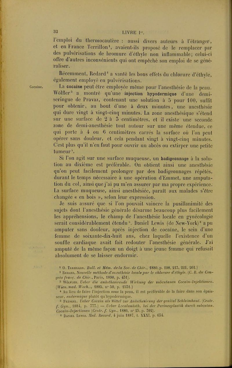 l'emploi du thermocautère : aussi divers ailleurs à l'étranger!, et en France Terrillon1, avaient-ils proposé de le remplacer par des pulvérisations de bromure d'éthyle non inflammable; celui-ci ofl'rc d'autres inconvénients qui ont empêché son emploi de se géné- raliser. Récemment, Redard8 a vanlé les bons effets du chlorure d'éthyle, également employé en pulvérisations, cocaïne. La cocaïne peut être employée môme pour l'anesthésie de la peau. Wôlfler3 a montré qu'une injection hypodermique d'une demi- seringue de Pravaz, contenant une solution à 5 pour 100, suffit pour obtenir, au bout d'une à deux minutes, une anesthésie qui dure vingt à vingt-cinq minutes. La zone anesthésique s'étend sur une surface de 2 à 5 centimètres, et il existe une seconde zone de demi-anesthésie tout autour sur une même étendue, ce qui porte à 4 ou 6 centimètres carrés la surface où l'on peut opérer sans douleur, et cela pendant vingt à vingt-cinq minutes. C'est plus qu'il n'en faut pour ouvrir un abcès ou extirper une pelilc tumeur1. Si l'on agit sur une surface muqueuse, un badigeonnage à la solu- tion au dixième est préférable. On obtient ainsi une anesthésie qu'on peut facilement prolonger par des badigeonnages répétés, durant le temps nécessaire à une opération d'Emmet, une amputa- tion du col, ainsi que j'ai pu m'en assurer par ma propre expérience. La surface muqueuse, ainsi aneslhêsiée, paraît aux malades s'être changée « en bois », selon leur expression. Je suis assuré que si l'on pouvait vaincre la pusillanimité des sujets dont l'anesthésie générale désarme beaucoup plus facilement les appréhensions, le champ de l'anesthésie locale en gynécologie serait considérablement étendu3. Daniel Lewis (de New-York)6 a pu amputer sans douleur, après injection de cocaïne, le sein d'une femme de soixante-dix-huit ans, chez laquelle l'existence d'un souffle cardiaque avait fait redouter l'anesthésie générale. J'ai amputé de la même façon un doigt à une jeune femme qui refusait absolument de se laisser endormir. 1 0. Tkmullon. Bull, et Mém. delà Soc. de dur., 1880, ]>. 198, 213, 221, 261.] - Redabd, Nouvelle méthode d'anesthésie locale par le chlorure d'éthyle. {('■■ //. du Con- grès franc, de Chir., Paris, 1890, p. 431). 5 WiiLFi.En. Ueber die anâsl/icsircnde Wirkung der subculancn Cocaïn-lnjchtionrn. (Uien.med. Woch.., 1885, n° 50, p. 1531.) * Au lion de faim l'injection sous la peau, il est préférable <!<• la faire dans son épais- seur, endermique plutôt qu'hypodermique. r> Fiunkkl. lïcbcr Cocaïn als Miltcl tur Anâsthesirung der génital Schleimhaul. [Centr. f. OyiU, 188i, p. 777.) — Ucber Localanastk. bel der Perincoplaslik durcit mbeutan. Cocaïn-Injeclioncii {Centr. f. Gyn., 1880, n° 25, p. 592). 0 Daniel Lewis. Mcd. Ilecord. 4 juin 1887, t. XXXI, p. 03t.