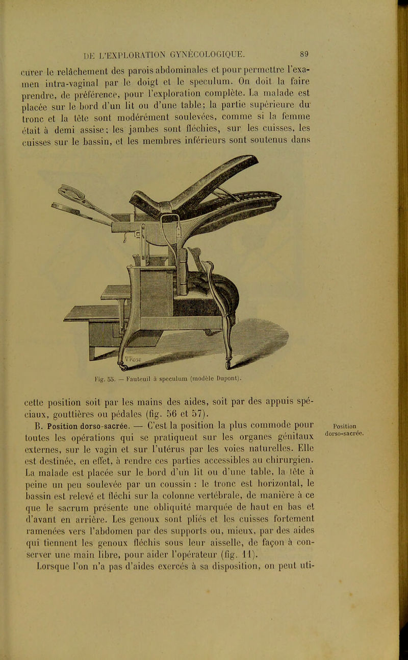 curer le relâchement des parois abdominales et pour permettre l'exa- men intra-vaginal par le doigt et le spéculum. On doit la faire prendre, de préférence, pour l'exploration complète. La malade est placée sur le bord d'un lit ou d'une table; la partie supérieure du tronc et la tète sont modérément soulevées, comme si la femme était à demi assise; les jambes sont fléchies, sur les cuisses, les cuisses sur le bassin, et les membres inférieurs sont soutenus dans cette position soit par les mains des aides, soit par des appuis spé- ciaux, gouttières ou pédales (fig. 56 et 57). B. Position dorso-sacrée. — C'est la position la plus commode pour position toutes les opérations qui se pratiquent sur les organes génitaux dors°-sacr< externes, sur le vagin et sur l'utérus par les voies naturelles. Elle est destinée, en effet, à rendre ces parties accessibles au chirurgien. La malade est placée sur le bord d'un lit ou d'une table, la lètc à peine un peu soulevée par un coussin : le tronc est horizontal, le bassin est relevé et fléchi sur la colonne vertébrale, de manière à ce que le sacrum présente une obliquité marquée de haut en bas et d'avant en arrière. Les genoux sont pliés et les cuisses fortement ramenées vers l'abdomen par des supports ou, mieux, par des aides qui tiennent les genoux fléchis sous leur aisselle, de façon à con- server une main libre, pour aider l'opérateur (fig. 11). Lorsque l'on n'a pas d'aides exercés à sa disposition, on peut uti-