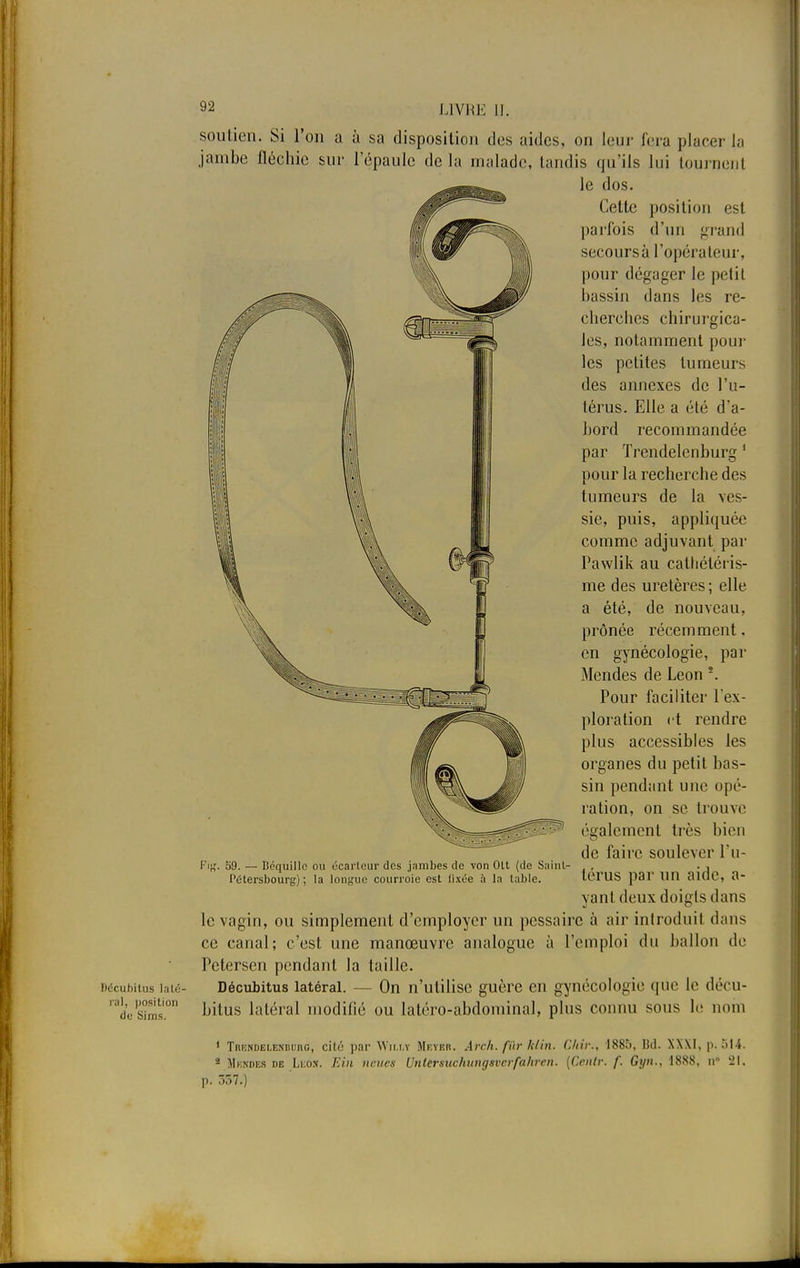 F)<5cubitus laté- ral, position de Sims. 92 LIVRE II. soutien. Si l'on a à sa disposition des aides, on leur fera placer la jambe fléchie sur l'épaule delà malade, tandis qu'ils lui tournent le dos. Cette position est parfois d'un grand secours à l'opérateur, pour dégager le petit bassin dans les re- cherches chirurgica- les, notamment pour les petites tumeurs des annexes de l'u- térus. Elle a été d'a- bord recommandée par Trendelcnburg 1 pour la recherche des tumeurs de la ves- sie, puis, appliquée comme adjuvant par Pawlik au cathétéris- me des uretères ; elle a été, de nouveau, prônée récemment, en gynécologie, par Mendes de Léon \ Pour faciliter l'ex- ploration et rendre plus accessibles les organes du petit bas- sin pendant une opé- ration, on se trouve également très bien de faire soulever l'u- térus par un aide, a- yant deux doigts dans le vagin, ou simplement d'employer un pessairc à air introduit dans ce canal; c'est une manœuvre analogue à l'emploi du ballon de Petersen pendant la taille. Décubitus latéral. - - On n'utilise guère en gynécologie que le décu- bitus latéral modifié ou latéro-abdominal, plus connu sous le nom 1 TRF.NDELENnunG, cité par Wii.i.y Meyer. Arch. fur /(lin. Chir., 1885, Bd. XXXI, p. 514. 2 Mkndes de Léon. Elit nettes Unlersnchungsvcrfahren. (Ccnlr. f. Gyn., 1888, n 21. p. 357.) Fig. 59. — Béquille ou écarteur des jambes de von OU (de Saint- l'élersbourc) ; la longue courroie est iixée à la table.
