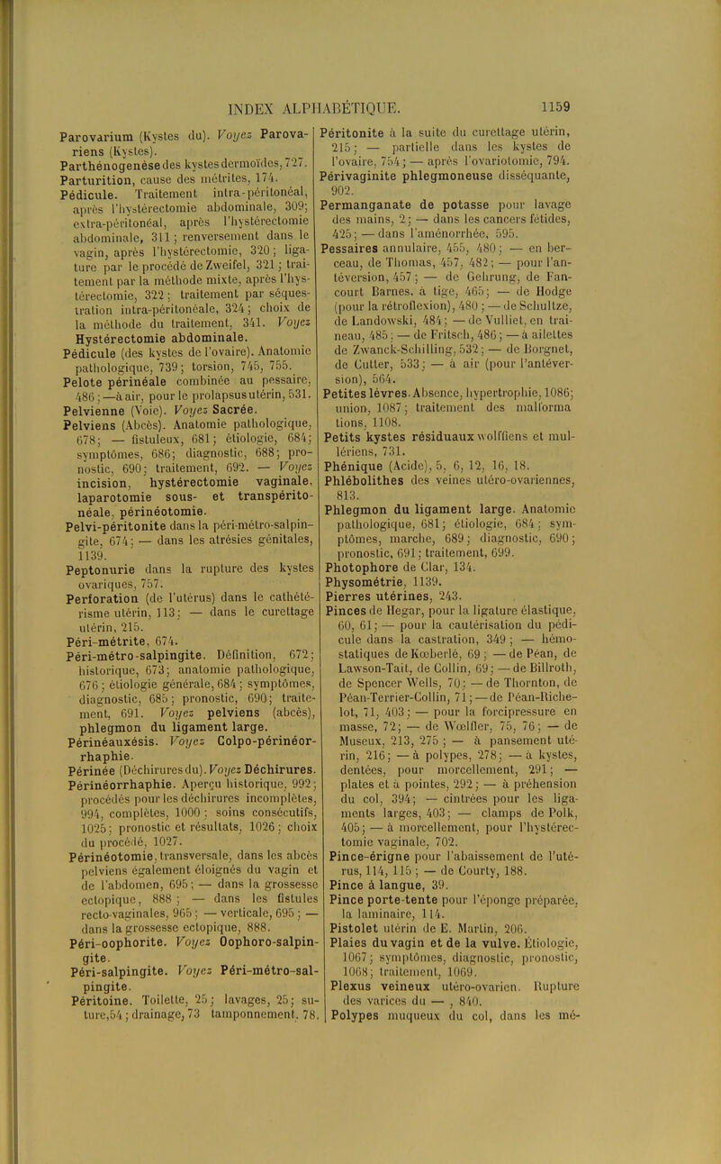 Parovarium (Kystes du). Voyez Parova- riens (Kystes). Parthénogenèse des kystes dermoïdes, 727. Parturition, cause des métrites, 174. Pédicule. Traitement inlra-péritonéal, après l'hystèrectomie abdominale, 309; extra-péritonéal, après l'hystèrectomie abdominale, 311; renversement dans le vagin, après l'hystèrectomie, 320 ; liga- ture par le procédé de Zweifel, 321 ; trai- tement par la méthode mixte, après l'hys- tèrectomie, 322 ; traitement par séques- tration intra-péritonéale, 324; choix de la méthode du traitement, 341. Voyez Hystérectomie abdominale. Pédicule (des kystes de l'ovaire). Anatomie pathologique, 739; torsion, 745, 755._ Pelote périnéale combinée au pessaire, 486;—à air, pour le prolapsusulérin, 531. Pelvienne (Voie). Voyez Sacrée. Pelviens (Abcès). Anatomie pathologique. 678; — fistuleux, 681; étiologie, 684; symptômes, 686; diagnostic, 688; pro- nostic, 690; traitement, 692. — Voyez incision, hystérectomie vaginale, laparotomie sous- et transpérito- néale. périnéotomie. Pelvi-péritonite dans la péri-mélro-salpin- gite, 674; — dans les atrésies génitales, 1139. Peptonurie dans la rupture des kystes ovariques, 757. Perforation (de l'utérus) dans le cathélé- risme utérin, 113: — dans le curettage utérin, 215. Péri-métrite, 674. Péri-métro-salpingite. Définition, 672; historique, 673; anatomie pathologique, 676 ; étiologie générale, 684 ; symptômes, diagnostic, 685 ; pronostic, 690 ; traite- ment, 691. Voyez pelviens (abcès), phlegmon du ligament large. Périnéauxésis. Voyez Colpo-périnéor- rhaphie. Périnée (Déchiruresdu). Voyez Déchirures. Périnéorrhaphie. Aperçu historique, 992; procédés pour les déchirures incomplètes, 994, complètes, 1000 ; soins consécutifs, 1025; pronostic et résultats, 1026; choix du procédé, 1027. Périnéotomie, transversale, dans les abcès pelviens également éloignés du vagin et de l'abdomen, 695; — dans la grossesse ectopique, 888 ; — dans les fistules recto-vaginales, 965 ; — verticale, 695 ; — dans la grossesse ectopique, 888. Péri-oophorite. Voyez Oophoro-salpin- gite. Péri-salpingite. Voyez Péri-métro-sal- pingite. Péritoine. Toilette, 25; lavages, 25; su- ture,54 ; drainage, 73 tamponnement. 78. Péritonite à la suite du curettage utérin, 215; — partielle dans les kystes de l'ovaire, 754; — après l'ovariolomic, 794. Périvaginite phlegmoneuse disséquante, 902. Permanganate de potasse pour lavage des mains, 2; — dans les cancers fétides, 425; — dans l'aménorrhée, 595. Pessaires annulaire, 455, 480; — en ber- ceau, de Thomas, 457, 482 ; — pour l'an- téversion, 457 ; — de Gehrung, de Fan- court Barnes. à tige, 465 : — de Hodge (pour la rétrollexion), 480 ; — de Schultze, de Landowski, 484; —de Vulliel, en trai- neau, 485 : — de Frilsch, 486 ; — à ailettes de Zwanck-Schilling, 532 ; — de Dorgnet, de Cutter, 533; — à air (pour Panléver- sion), 564. Petites lèvres. Absence, hypertrophie, 1086; union, 1087; traitement des mallorma tions, 1108. Petits kystes résiduaux wolffiens et mul- lériens, 731. Phénique (Acide), 5. 0, 12. 16. 18. Phlébolithes des veines uléro-ovariennes, 813. Phlegmon du ligament large. Anatomie pathologique, 681; étiologie, 684; sym- ptômes, marche, 689 ; diagnostic, 690 ; pronostic, 691; traitement, 699. Photophore de Clar, 134. Physométrie, 1139. Pierres utérines, 243. Pinces de Hegar, pour la ligature élastique, 60, 61; — pour la cautérisation du pédi- cule dans la castration, 349 ; — hémo- statiques deKœberlé, 69; —de Péan, de Lawson-Tait, de Collin, 69; —deBillroth, de Spencer Wells, 70; — de Thornton, de Péan-Terrier-Collin, 71;—de Péan-Riche- lot, 71, 403; — pour la forcipressure en masse, 72; — de Wœlfler, 75, 76; — de Museux, 213, 275 ; — à pansement uté- rin, 216; —à polypes, 278; —à kystes, dentées, pour morcellement, 291 ; — plates et ù pointes, 292 ; — à préhension du col, 394; — cintrées pour les liga- ments larges, 403; — clamps de Polk, 405; — à morcellement, pour l'hystèrec- tomie vaginale, 702. Pince-érigne pour l'abaissement de l'uté- rus, 114, 115 ; — de Courty, 188. Pince à langue, 39. Pince porte-tente pour l'éponge préparée, la laminaire, 114. Pistolet utérin de E. Martin, 206. Plaies du vagin et de la vulve. Étiologie, 1067; symptômes, diagnostic, pronostic, 1068; traitement, 1069. Plexus veineux utéro-ovarien. Rupture des varices du — , 840. , Polypes muqueux du col, dans les mé-