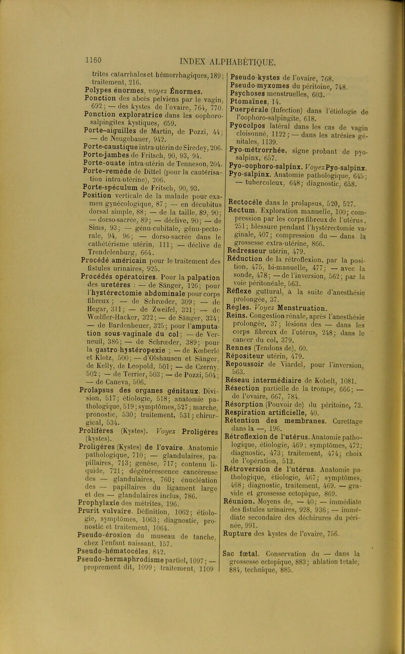 tiïtes ealarrhaleset hémorrhagiques, 189; traitement, 216. Polypes énormes, voyez Énormes. Ponction des abcès pelviens par le vagin, 692 ; — des kystes de l'ovaire, 764, 770. Ponction exploratrice dans les oophoro salpingites kystiques, 659. Porte-aiguilles de Martin, de Pozzi, 44: — de Neugcbauer, 942. Porte-caustique intra-utérin de Siredey, 206. Porte-jambes de Fritsch, 90, 93, 94. Porte-ouate intra-utérin de Tenneson, 204. Porte-reméde de Dittel (pour la cautérisa tion intra-utérine), 206. Porte-spéculum de Fritsch, 90, 93. Position verticale de la malade pour exa- men gynécologique, 87; — en décubitus dorsal simple, 88; — de la taille, 89, 90; — dorso-sacrée, 89; — déclive, 90; — de Sims, 93; — génu-cubitale, génu-peclo raie, 94, 96; — dorso-sacrée dans le cathétérisme utérin, 111; — déclive de Trendelenburg, 664 Procédé américain pour le traitement des fistules urinaires, 925 Procédés opératoires. Pour la palpation des uretères : — de Sanger, 126; pour l'hystérectomie abdominale pour corps fibreux; — de Schrœder, 309; — de Hegar, 311; — de Zweifel, 321; — de Wœl lier-Hacker, 322; — de Sanger, 324 — de Bardenheuer, 325; pour l'amputa tion sous-vaginale du col ; — de Vcr- neuil, 386; — de Schrœder, 389; pour la gastro-hsstéropexie ; — de Kœberlé et Klotz, 500; — d'Olshausen et Sanger. de Kelly, de Leopold, 501; — de Czerny! 502 ; — de Terrier, 503 ; — de Pozzi, 504 ; — de Caneva, 506. Prolapsus des organes génitaux. Divi- sion, 517; étiologie, 518; anatomie pa- thologique, 519 ; symptômes, 527 ; marche, pronostic, 530; traitement, 531; chirur- gical, 534. Prolifères (Kystes). Voyez Proligéres (kystes). Proligéres (Kystes) de l'ovaire. Anatomie pathologique, 710; — glandulaires, pa- pillaires, 713; genèse, 717; contenu li- quide. 721; dégénérescence cancéreuse des — glandulaires, 760; énucléation des — papillaires du ligament large et des — glandulaires inclus, 786. Prophylaxie des métrites, 196. Prurit vulvaire. Définition, 1062; étiolo- gie, symptômes, 1063; diagnostic, pro- nostic et traitement, 1064. Pseudo-érosion du museau de tanche, chez l'enfant naissant, 157. Pseudo-hématocéles, 842. Pseudo-hermaphrodisme partiel, 1097; — proprement dit, 1099; traitement, 1109 Pseudo-kystes de l'ovaire, 768. Pseudo-myxomes du péritoine, 748. Psychoses menstruelles, 603. Ptomaïnes, 14. Puerpérale (Infection) dans l'étiologie de l'oophoro-salpingite, 618. Pyocolpos latéral dans les cas de vagin cloisonné, 1122; —dans les atrésies gé- nitales, 1139. Pyo-métrorrhée, signe probant de pvo- salpinx, 657. Pyo-oophoro-salpinx. Voyez Pyo-salpinx. Pyo-salpinx. Anatomie pathologique, 645: — tuberculeux, 648; diagnostic, 658. Rectocéle dans le prolapsus, 520, 527. Rectum. Exploration manuelle, 100; com- pression par les corps fibreux de l'utérus , 251 ; blessure pendant l'hystérectomie va- ginale, 407; compression du — dans la grossesse extra-utérine, 866. Redresseur utérin, 479. Réduction de la rétroflexion. par la posi- tion, 475, bi-manuelle, 477; — avec la sonde, 478; — de l'inversion, 562; par la voie péritonéale, 563. Réflexe guttural, à la suite d'anesthésie prolongée, 37. Régies. Voyez Menstruation. Reins. Congestion rénale, après l'anesthésie prolongée, 37; lésions des — dans les corps fibreux de l'utérus, 248; dans le cancer du col, 379. Rennes (Tendons de), 60. Répositeur utérin, 479. Repoussoir de Viardel, pour l'inversion 563. Réseau intermédiaire de Kobelt, 1081. Résection partielle de la trompe, 666; — de l'ovaire, 667, 784. Résorption (Pouvoir de) du péritoine, 73. Respiration artificielle, 40. Rétention des membranes. Curetlage dans la —, 196. Rétroflexion de l'utérus. Anatomie patho- logique, étiologie, 469; symptômes, ï72; diagnostic, 473; traitement, 474; choix de l'opération, 513. Rétroversion de l'utérus. Anatomie pa- thologique, étiologie, 467; symptômes, 468; diagnostic, traitement, 469. — gra- vide et grossesse ectopique, 869. Réunion. Moyens de, — 40; — immédiate des fistules urinaires, 928, 936; — immé- diate secondaire des déchirures du péri- née, 991. Rupture des kystes de l'ovaire, 756. Sac fœtal. Conservation du — dans la grossesse ectopique, 883 ; ablation totale, 884, technique, 885.