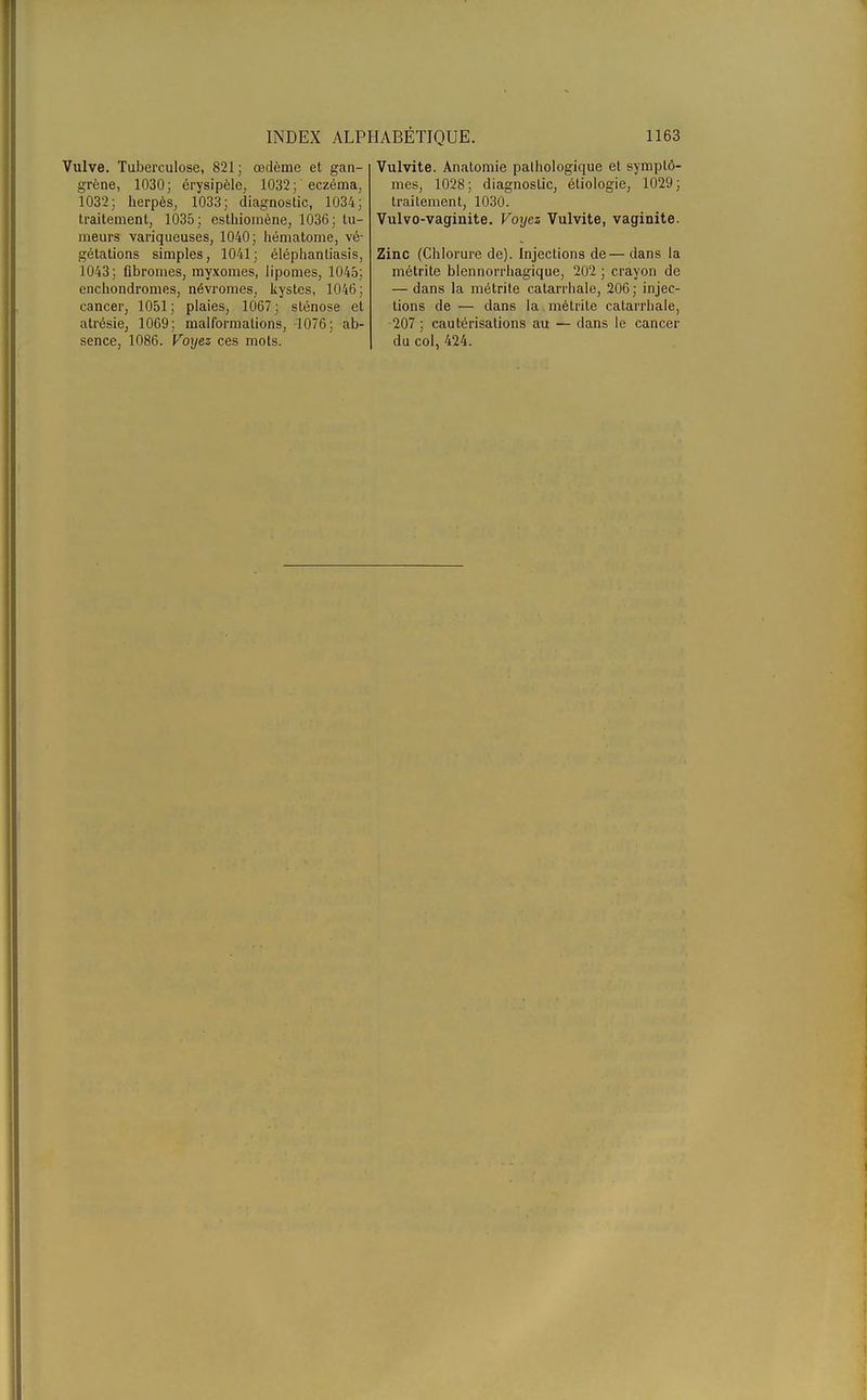 Vulve. Tuberculose, 821; œdème et gan- grène, 1030; érysipèle, 1032; eczéma, 1032; herpès, 1033; diagnostic, 1034; traitement, 1035; esthioinène, 1036; tu- meurs variqueuses, 1040; hématome, vé- gétations simples, 1041; éléphantiasis, 1043; fibromes, myxomes, lipomes, 1045; enchondromes, névromes, kystes, 1046; cancer, 1051; plaies, 1067; sténose et atrésie, 1069; malformations, 1076; ab- sence, 1086. Voyez ces mots. Vulvite. Anatomie pathologique et symptô- mes, 1028; diagnostic, étiologie, 1029; traitement, 1030. Vulvo-vaginite. Voyez Vulvite, vaginite. Zinc (Chlorure de). Injections de—dans la métrite blennorrhagique, 202 ; crayon de — dans la métrite catarrhale, 206 ; injec- tions de — dans la. métrite calarrbale, 207 ; cautérisations au — dans le cancer du col, 424.
