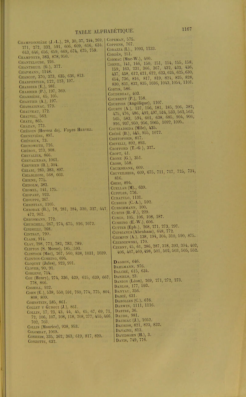 Championne (J.-L.), 28, 30, 37, 244,269, 271, 272, 332, 591, 606, 609, 616 634. 643, 646, 656, 659, 669, 674, 675, ,59. Champneys, 383, 878, 950. Chanteloube, 226. Ghantreuil (G.), 377. Chapmann, 1148. Gharcot, 370, 373, 635, 636, 813. Charpentier, 122, 123, 197. Charrier (B,), 981. Charrier (P.), 197, 369. Charrière, 65, 105. Chartier (A.), 197. Chassaignac, 279. Chauveau, 172. Chauvel, 562. Chaye, 865. Chazan, 773. • Chégoin (Hervez de). Voyez Hervez. Chenevière, 897. Ghéniel'X, 73. Chenoweth, 776. Chéron, 273, 908. Chevalier. 866. Chevalieras, 1061. Chevrier (P..), 304. Chiari, 283, 383, 897. Ghiarleoni, 568, 603. Chiene, 775. Chisolm. 382. Ghomel, 141, 175. Chopart, 923. Chouppe, 267. Christian, 1105. Chrobak (11.), 78, 281, 284, 320, 327, 442. 472, 962. Chrysmann, 772. Churchill, 267, 274, 675, 926, 1072. Ciniselli, 268. Cintrât. 299. Clark, 914. Clay, 298, 772, 782, 783. 789. Clifton (S. Morse), 185,.593. Clintock (Mac), 267, 560, 838, 1031, 1039. Clinton-Cushing, 694. Cloquet (Jules), 923, 991. Clover, 90, 91. COBLENZ, 714. Coe (Henry), 274, 336, 429, 615, 639, 667, 778, 866. Coghill, 932. Cohn (E.), 538, 550, 591, 760, 774, 775, 804. 808, 809. Cohnstein, 585, 861. Collet y Gurgui (J.), 861. Collin, 17, 23, 43, 44, 45, 65, 67, 69, 71, 72. 106, 107, 108, 118, 208, 277, 455,466. 702, 703. Collis (Maurice), 938, 953. Colombat, 1069. Conheim, 335, 362, 363, 619, 817, 820. Conzette, 632. Gopeman, 575. Coppens, 767. Corazza(L)., 1093, 1133. Cordés, 251. Cormac (Mac-W.), 400. Cornil, 141, 146, 150, 151, 154, 155, 158, 159, 163, 231, 366, 367, 432, 433, 436, 437, 438, 612, 621, 622, 623, 624, 625,630, 654, 736, 816, 817, 819, 824, 825, 828, 830, 831, 832, 835,1036, 1043,1054, 1101. Cortis, 586. Coudereau, 403. Courrent (P.), 758. Courtois (Angélique), 1107. Courty (A.), 137, 156, 181, 18o, 206, 382, 475, 476, 486, 492,497, 524, 533, 562,563, 565, 583, 594, 601, 638, 685, 904, 906, 926, 937,950, 956, 1065, 1092, 1095. Coutzadrida (Mlle), 435. Crédé (B.), 445, 955, 1072. Cristoforis, 817. Crivelli, 892, 893. Crofford (T.-G ), 327. Croft, 41. Grone (G.), 351. Cross, 558. Cruikshank, 609. Cruveilhier, 609, 675, 711, 717, 72o, 734, 816. Cseri, 894. Cuellar (M)., 639. Cupples, 776. curatulo, 1131. Currier (G.-A.), 592. Curschmann, 100. Curtis (B.-F.), 229. Cusco. 105, 106, 108, 187. Cushing (E.-W.), 606. Cutter (Eph.), 268, 271, 273, 297. Cyprianus (Abraham), 648, 772. Czempin (A.), 138, 194, 304, 310, 590, 875. Czerniewski, 170. Czerny, 45, 61, 286, 287, 318, 393, 394, 402, 406, 407,469,498, 501, 502, 503, 505, 552. Dagron, 646. Dahlmann. 976. Dalché, 615, 634. Daniels, 23. Danion (Léon), 269, 271, 272, 273. Danlos, 177, 593. Danyau, 356. Darié, 631. Darollf.s (('..), 676. Darwin, 1111, 111.6. Dastre, 36. Daude, 981. Dauriac (J.), 1052. Daurios, 821, 823, 832. Davaink, si:!. Dayidsohn (11.), 3. Davis, 749, 776.