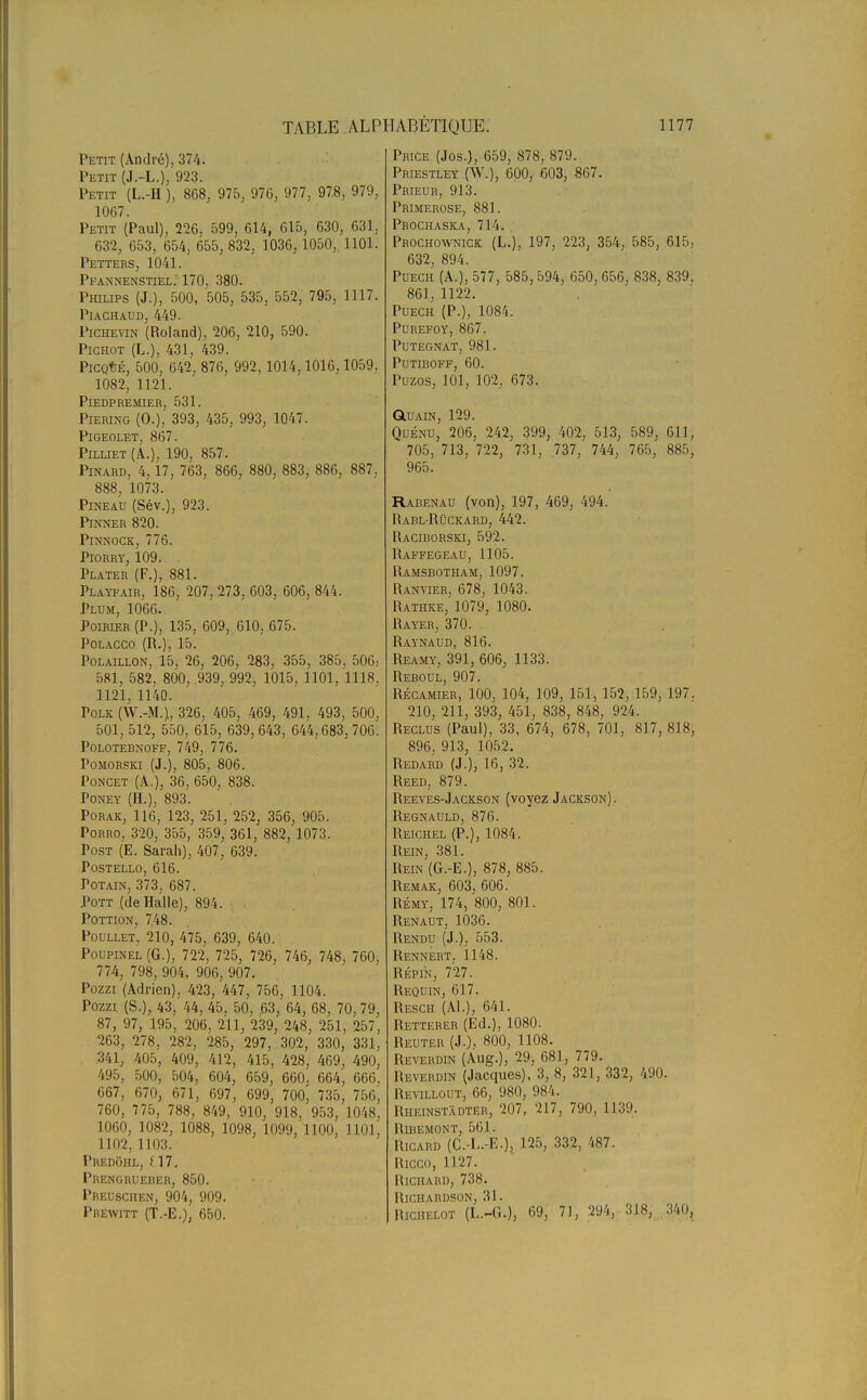 Petit (André), 374. Petit (J.-L.) 923. Petit (L.-H ), 868, 975, 976, 977, 97.8, 979, 1067. Petit (Paul), 226. 599, 614, 615, 630, 631, 632, 653, 654, 655, 832, 1036, 1050, 1101. Petters, 1041. PfannenStiél. 170, 380. Philips (J.), 500, 505, 535, 552, 795, 1117. PlACHAUD, 449. Pichevin (Roland), 206, 210, 590. Pichot (L.), 431, 439. PiCQtÉ, 500, 642, 876, 992, 1014,1016, 1059. 1082, 1121. PlEDPREMIER, 531. Piering (0.), 393, 435, 993, 1047. PlGEOLET, 867. PlLLIET (Â.), 190, 857. Pinard, 4,17, 763, 866, 880, 883, 886, 887. 888, 1073. Pineau (Sév.), 923. Pinner 820. Pinnock, 776. PlORRY, 109. Plater (F.), 881. Playfair, 186, 207, 273, 603, 606, 844. Plum, 1066. Poirier (P.), 135, 609, 610. 675. Polacco (R.), 15. Polaillon, 15, 26, 206, 283, 355, 385. 506, 581, 582, 800, 939, 992, 1015, 1101, 1118. 1121, 1140. Polk (W.-M.), 326, 405, 469, 491, 493, 500, 501, 512, 550, 615, 639, 643, 644,683, 706. Polotebnoff, 749, 776. Pomorski (J.), 805, 806. Poncet (A.), 36, 650, 838. Poney (H.), 893. Porak, 116, 123, 251, 252, 356, 905. Porro, 320, 355, 359, 361, 882, 1073. Post (E. Sarah), 407, 639. postello, 616. Potain, 373, 687. Pott (de Halle), 894. Pottion, 748. Poullet, 210, 475, 639, 640. Poupinel (G.), 722, 725, 726, 746, 748, 760, 774, 798, 904, 906, 907. Pozzi (Adrien), 423, 447, 756, 1104. Pozzi (S.), 43, 44, 45, 50, .63, 64, 68, 70, 79, 87, 97, 195, 206, 211, 239, 248, 251, 257, 263, 278, 282, 285, 297, 302, 330, 331, 341, 405, 409, 412, 415, 428, 469, 490, 495, 500, 504, 604, 659, 660. 664, 666, 667, 670, 671, 697, 699, 700^ 735, 756, 760, 775, 788, 849, 910, 918, 953, 1048, 1060, 1082, 1088, 1098, 1099, 1100, 1101, 1102, 1103. Predohl, >17. Prengrueber, 850. Preuschen, 904, 909. Prewitt (T.-E.), 650. Price (Jos.), 659, 878, 879. Priestley (W.), 600, 603, 867. Prieur, 913. Primerose, 881. Prochaska, 714. Prochownick (L.), 197, 223, 354, 585, 615, 632, 894. Puech (A.), 577, 585, 594, 650, 656, 838, 839. 861, 1122. Puech (P.), 1084. PUREFOY, 867. Putegnat, 981. putiboff, 60. Puzos, 101, 102, 673. Glu ain, 129. Quénu, 206, 242, 399, 402, 513, 589, 611, 705, 713, 722, 731, 737, 744, 765, 885, 965. Rabenau (von), 197, 469, 494. Rabl-Rûckard, 442. Raciborski, 592. Haffegeau, 1105. Ramsbotham,1097. Ranvier, 678, 1043. Rathke, 1079, 1080. Rayer, 370. Raynaud, 816. Reamy, 391, 606, 1133. Reboul, 907. Récamier, 100, 104, 109, 151, 152, 159, 197. 210, 211, 393, 451, 838, 848, 924. Reclus (Paul), 33, 674, 678, 701, 817, 818, 896, 913, 1052. Redard (J.), 16, 32. Reed, 879. Reeyes-Jackson (voyez Jackson) . Regnauld, 876. Reichel (P.), 1084. Rein, 381. Rein (G.-E.), 878, 885. Remak, 603, 606. Rémy, 174, 800, 801. Renaut, 1036. Rendu (J.), 553. Rennert. 1148. Répin, 727. Requin, 617. Resch (Al.), 641. Retteher (Ed.), 1080. Reuter (J.), 800, 1108. Reverdin (Aug.), 29, 681, 779. Reyerdin (Jacques), 3, 8, 321, 332, 490. Revillout, 66, 980, 98'i. Rheinstâdter, 207, 217, 790, 1139. Rlbemont, 561. Ricard (C.-L.-E.), 125, 332, 487. RlCCO, 1127. Richard, 738. RlCHABDSON, 31 ■ Richelot (L.-G.), 69, 71, 294, 318, 340,