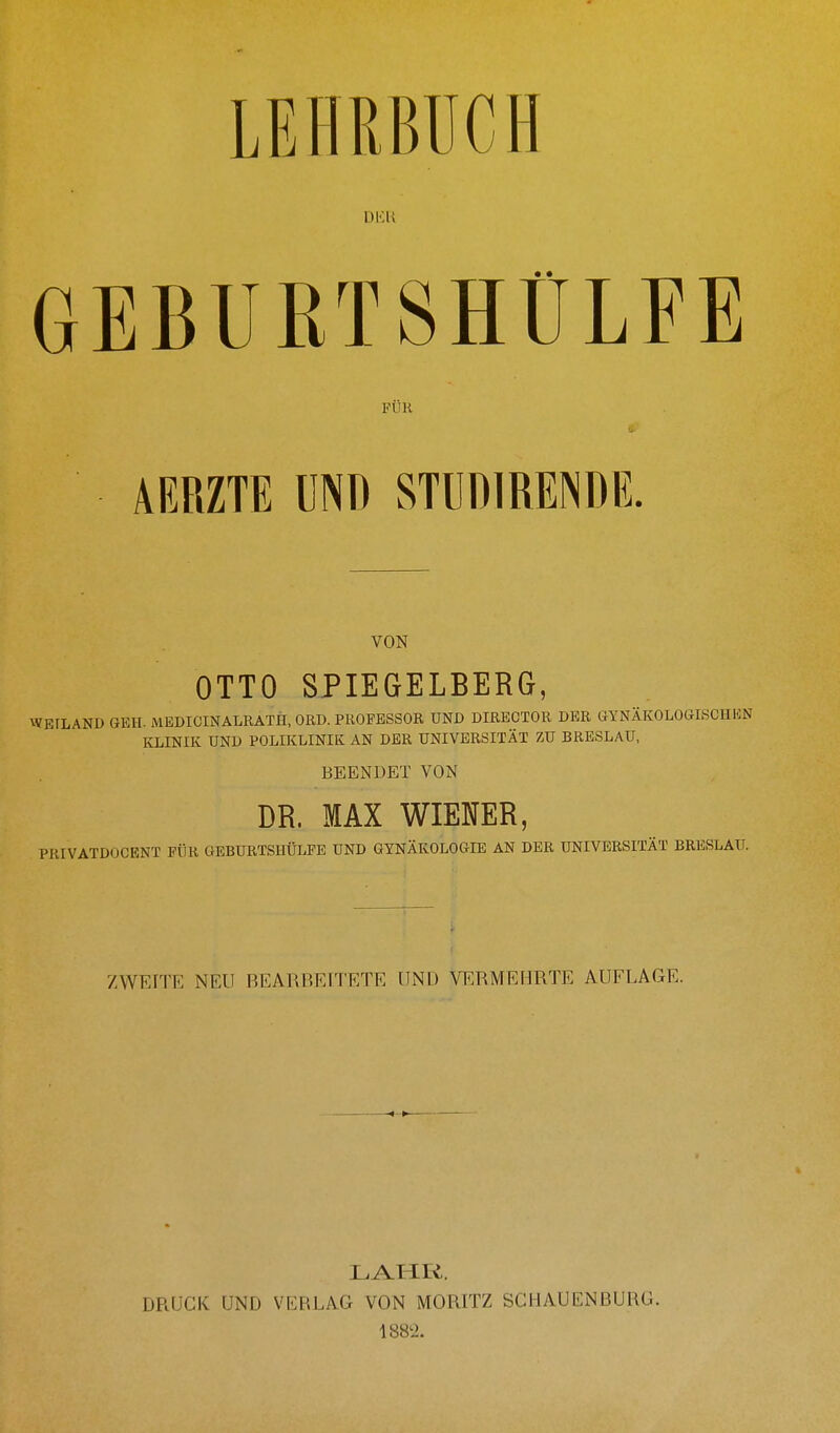 LEHRBUCH DKU GEBUBTSHÜLFE FUK AERZTE UND STUDIUENDE. VON OTTO SPIEGELBERG, WETLAND GEH. MEDICINALRATH, OED. PROFESSOR UND DIRECTOR DER GYNÄKOLOGISCHEN KLINIK UND POLIKLINIK AN DER UNIVERSITÄT ZU BRESLAU, BEENDET VON DR. MAX WIENER, PRIVATDOCENT FÜR GEBURTSHÜLFE UND GYNÄKOLOGIE AN DER UNIVERSITÄT BRESLAU. ZWEITE NEU BEARBEITETE UND VERMEHRTE AUFLAGE. LAHR. DRUCK UND VERLAG VON MORITZ SCHAUENBURG. 1882.