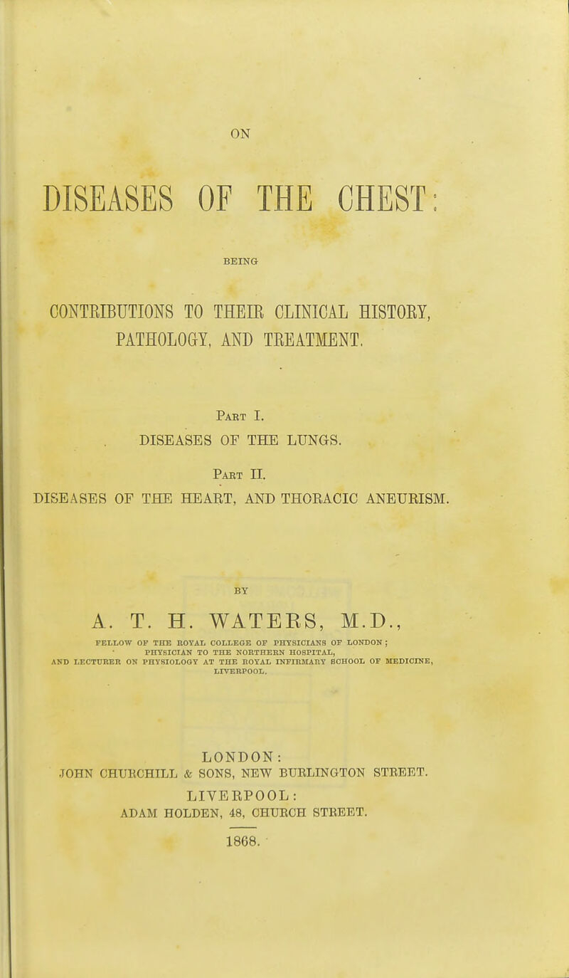 ON DISEASES OF THE CHEST: BEING CONTRIBUTIONS TO THEIR CLINICAL HISTORY, PATHOLOGY, AND TREATMENT. Pabt I. DISEASES OF THE LUNGS. Pabt 11. DISEASES OF THE HEART, AND THORACIC ANEURISM. BY A. T. H. WATEKS, M.D., FELLOW OF THE BOYAL COLLEGE OF PHYSICIANS OF LONDON ; PHYSICIAN TO THE NOKTHEHN HOSPITAL, AND LECTURER ON PHYSIOLOGY AT THE ROYAL INFIRMARY SCHOOL OF MEDICINE, LrVBRPOOL. LONDON: •TOHN CHTJECHILL & SONS, NEW BURLINGTON STREET. LIVERPOOL: ADAM HOLDEN, 48, CHURCH STREET. 1868.