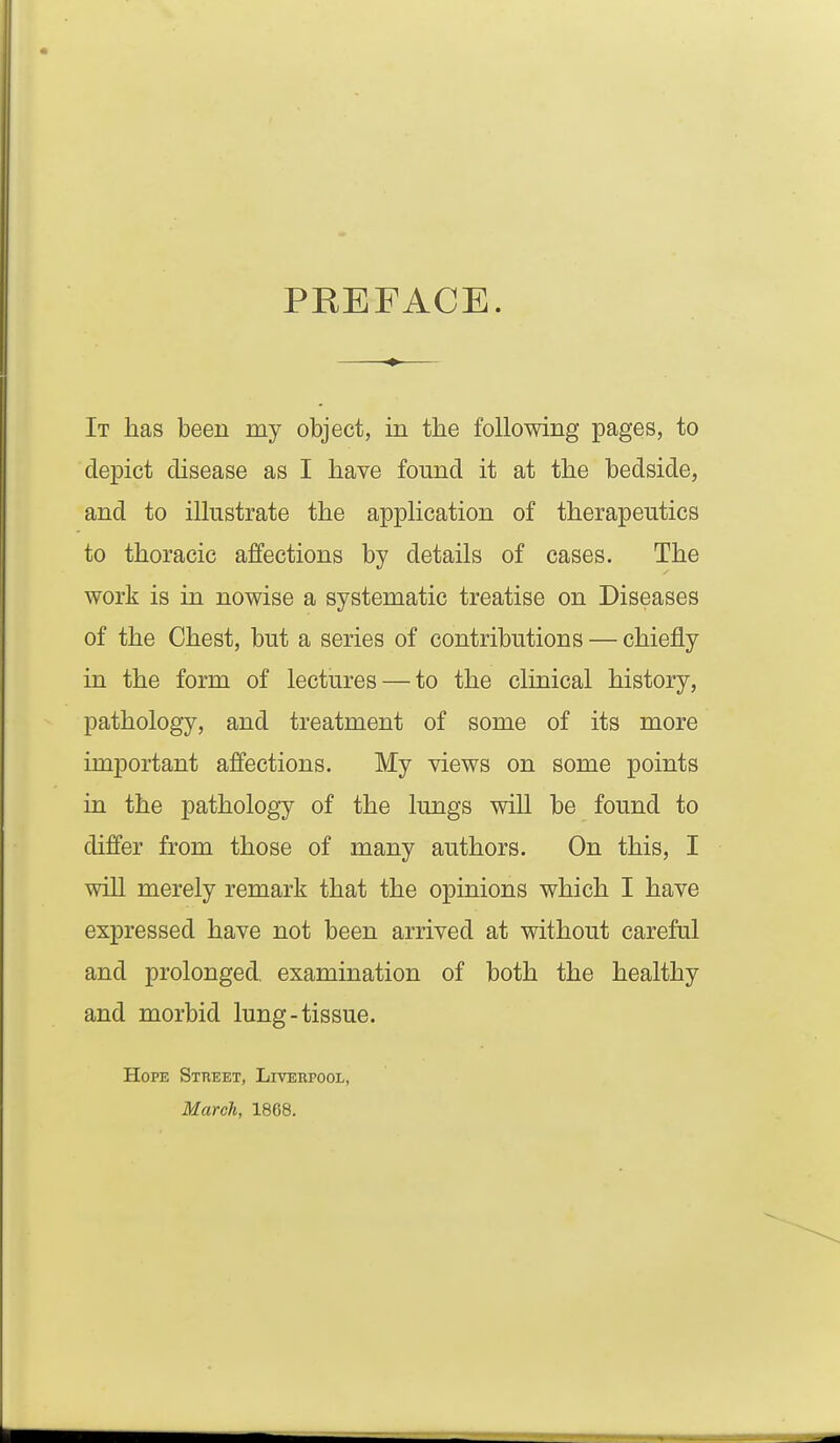 PREFACE. It has been my object, in the following pages, to depict disease as I have found it at the bedside, and to illustrate the application of therapeutics to thoracic affections by details of cases. The work is in nowise a systematic treatise on Diseases of the Chest, but a series of contributions — chiefly in the form of lectures — to the clinical history, pathology, and treatment of some of its more important affections. My views on some points in the pathology of the lungs will be found to differ from those of many authors. On this, I will merely remark that the opinions which I have expressed have not been arrived at without careful and prolonged, examination of both the healthy and morbid lung-tissue. Hope Street, Liverpool, March, 1868.