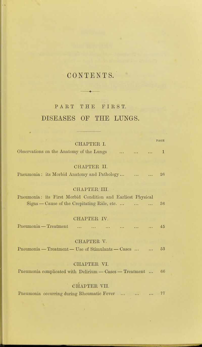 CONTENTS. PART THE FIRST. DISEASES OF THE LUNGS. CHAPTER I. Observations on the Anatomy of the Limgs 1 CHAPTER n. Pneumonia : its Morbid Anatomy and Pathology... 26 CHAPTER in. Pneumonia: its First Morbid Condition and EarKest Physical Signs — Cause of the Crepitating Rale, etc 36 CHAPTER IV. Pneumonia — Treatment 45 CHAPTER V. Pneumonia — Treatment — Use of Stimulants — Cases 53 CHAPTER VI. Pneumonia complicated with Delirium — Cases — Treatment ... 66 CHAPTER VII. Pneumonia occuiTing duiing Rheumatic Fever 77