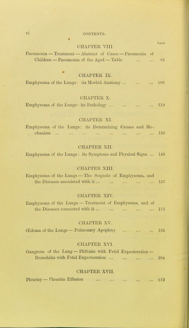PAGE CHArTER VIII. Pueumouia — Treatment — Abstract of Cases — rneiimonia of Children — Pneumonia of the Aged — Table 85 CHAPTER IX. Emphysema of the Lungs: its Morbid Anatomy 100 CHAPTER X. Emphysema of the Lungs : its Pathology 119 CHAPTER XI. Emphysema of the Lungs: its Determining Causes and Me- chanism 130 CHAPTER XII. Emphysema of the Lungs : its Symptoms and Physical Signs ... 145 CHAPTER Xin. Emphysema of the Lungs — The Sequelae of Emphysema, and the Diseases associated with it... ... ... ... ... 157 CHiNJ'TER XIV. Emphysema of the Limgs — Treatmeiit of Emphysema, and of the Diseases connected with it 171 CHAPTER XV. (Edema of the Lungs—Pulmonary Apoplexy ... 105 CHAPTER XVI. Gangi'ene of the Lung — Phthisis with Fetid Expectoration — Bronchitis with Fetid Expectoration 204 CHAPTER XVII. PleiuTsy — Pleiuitic Effusion 212