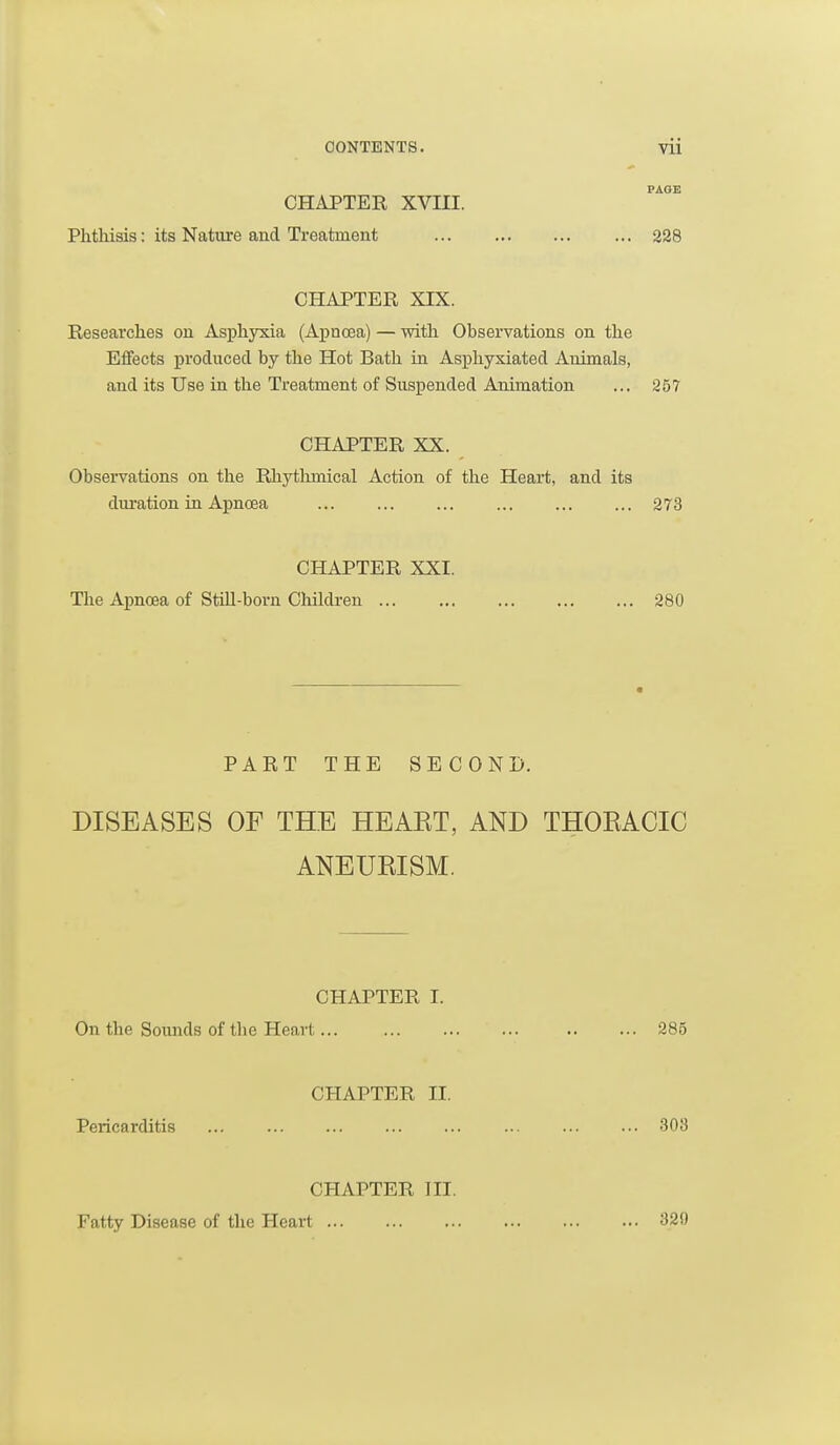 CHAPTER XVIII. Phthisis: its Nature and Treatment 228 CHAPTER XIX. Researches on Asph3^a (Apnoea) — with Observations on the Effects produced by the Hot Bath in Asphyxiated Animals, and its Use in the Treatment of Suspended Animation ... 257 CHAPTER XX. Observations on the Rhythmical Action of the Heart, and its duration in Apnoea ... ... ... ... ... ... 273 CHAPTER XXI. The Apnoea of Still-born Cloildi-en 280 PART THE SECOND. DISEASES OF THE HEAET, AND THOEACIC ANEURISM. CHAPTER I. On the Soiuids of the Heart... 285 CHAPTER II. Pericarditis 303 CHAPTER III. Fatty Disease of the Heart 320