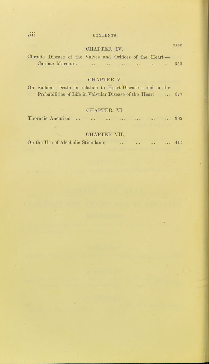 PAGE CHAPTER IV. Chronic Disease of the Valves and Orifices of the Heart — Cardiac Murmurs ... .350 CHAPTER V. On Sudden Death in relation to Heart-Disease — and on the Probabilities of Life in Valvular Disease of the Heart ... 377 CHAPTER VI. Thoracic Aneurism ... ... ... ... 382 CHAPTER VII. On the Use of Alcoholic Stimulants 411