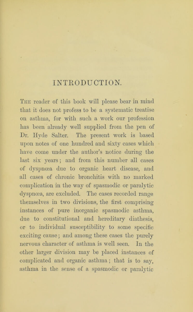 INTRODUCTION. The reader of this book will please bear in mind that it does not profess to be a systematic treatise on asthma, for with such a work our profession has been already well supplied from the pen of Dr. Hyde Salter. The present work is based upon notes of one hundred and sixty cases which have come under the author’s notice during the last six years; and from this number all cases of dyspnoea due to organic heart disease, and all cases of chronic bronchitis with no marked complication in the way of spasmodic or paralytic dyspnoea, are excluded. The cases recorded range themselves in two divisions, the first comprising instances of pure inorganic spasmodic asthma, due to constitutional and hereditary diathesis, or to individual susceptibility to some specific- exciting cause; and among these cases the purely nervous character of asthma is well seen. In the other larger division may be placed instances of complicated and organic asthma; that is to say, asthma in the sense of a spasmodic or paralytic