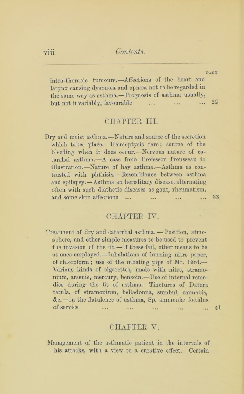 Yin PAGE intra-tlioracic tumours.—Affections of the heart and larynx causing dyspnoea and apnoea not to be regarded in the same way as asthma.—Prognosis of asthma usually, but not invariably, favourable ... ... ••• 22 CHAPTER III. Dry and moist asthma.—Nature and source of the secretion which takes place.—Haemoptysis rare ; source of the bleeding when it does occur.—Nervous nature of ca- tarrhal asthma.—A case from Professor Trousseau in illustration.—Nature of hay asthma.—Asthma as con- trasted with phthisis.—Resemblance between asthma and epilepsy.—Asthma an hereditary disease, alternating often with such diathetic diseases as gout, rheumatism, and some skin affections ... ... ... ... 33 CHAPTER IV. Treatment of dry and catarrhal asthma. — Position, atmo- sphere, and other simple measures to be used to prevent the invasion of the fit.—If these fail, other means to be at once employed.—Inhalations of burning nitre paper, of chloroform ; use of the inhaling pipe of Mr. Bird.— Various kinds of cigarettes, made with nitre, stramo- nium, arsenic, mercury, benzoin.—Use of internal reme- dies during the fit of asthma.—Tinctures of Datura tatula, of stramonium, belladonna, sumbul, cannabis, &c.—In the flatulence of asthma, Sp. ammoniac feetidus of service ... ... ... ... ... 41 CHAPTER Y. Management of the asthmatic patient in the intervals of his attacks, with a view to a curative effect.—Certain