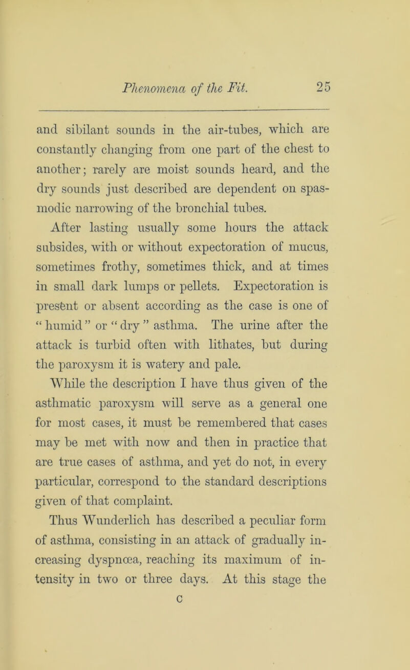 and sibilant sounds in the air-tubes, which are constantly changing from one part of the chest to another; rarely are moist sounds heard, and the dry sounds just described are dependent on spas- modic narrowing of the bronchial tubes. After lasting usually some hours the attack subsides, with or without expectoration of mucus, sometimes frothy, sometimes thick, and at times in small dark lumps or pellets. Expectoration is present or absent according as the case is one of “ humid ” or “ dry ” asthma. The urine after the attack is turbid often with lithates, but during the paroxysm it is watery and pale. While the description I have thus given of the asthmatic paroxysm will serve as a general one for most cases, it must be remembered that cases may be met with now and then in practice that are true cases of asthma, and yet do not, in every particular, correspond to the standard descriptions given of that complaint. Thus Wunderlich has described a peculiar form of asthma, consisting in an attack of gradually in- creasing dyspnoea, reaching its maximum of in- tensity in two or three days. At this stage the c