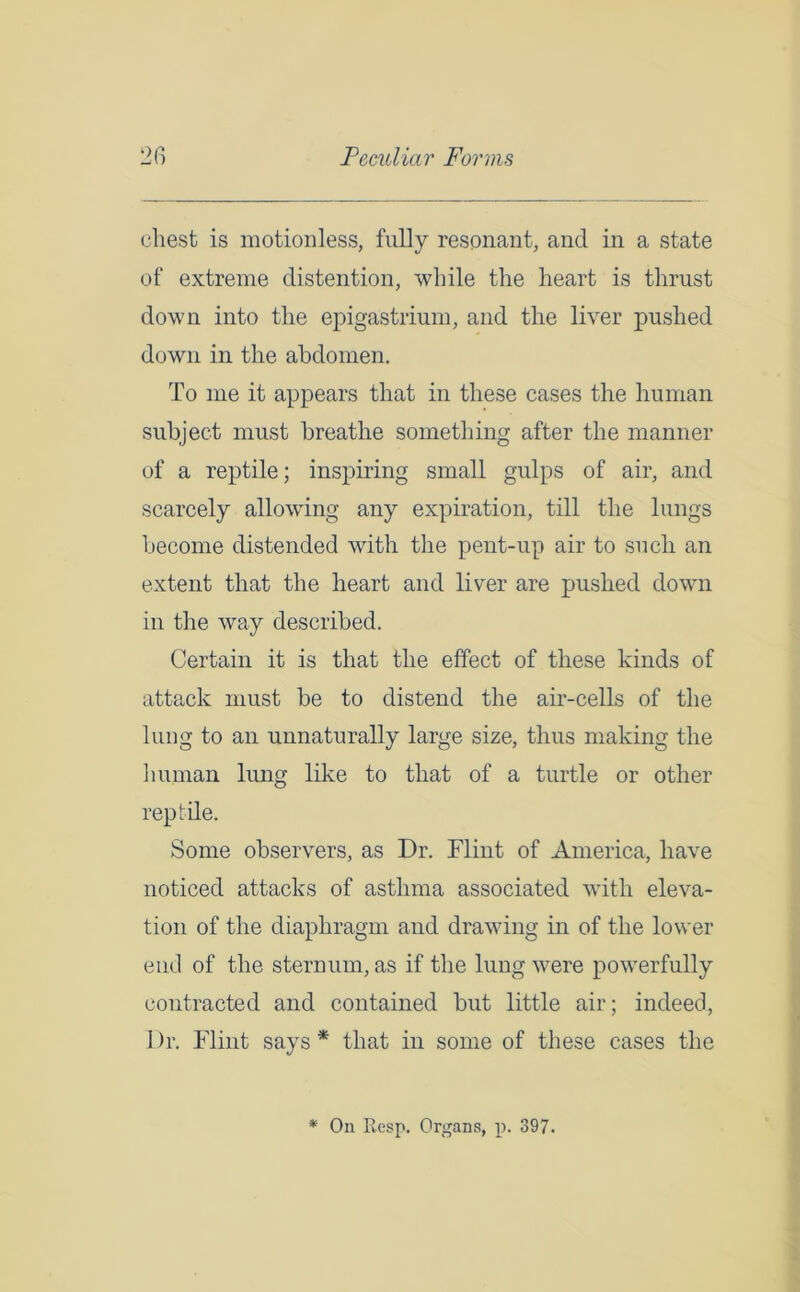 chest is motionless, fully resonant, and in a state of extreme distention, while the heart is thrust down into the epigastrium, and the liver pushed down in the abdomen. To me it appears that in these cases the human subject must breathe something after the manner of a reptile; inspiring small gulps of air, and scarcely allowing any expiration, till the lungs become distended with the pent-up air to such an extent that the heart and liver are pushed down in the way described. Certain it is that the effect of these kinds of attack must be to distend the air-cells of the lung to an unnaturally large size, thus making the human lung like to that of a turtle or other reptile. Some observers, as Dr. Flint of America, have noticed attacks of asthma associated with eleva- tion of the diaphragm and drawing in of the lower end of the sternum, as if the lung were powerfully contracted and contained but little air; indeed, I )r. Flint says * that in some of these cases the * On Besp. Organs, p. 397.