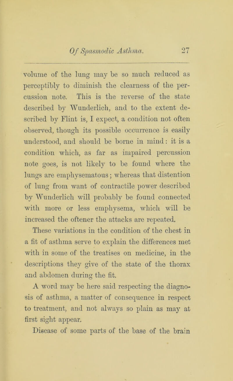 volume of tlie lung may be so much reduced as perceptibly to diminish the clearness of the per- cussion note. This is the reverse of the state described by Wunderlich, and to the extent de- scribed by Flint is, I expect, a condition not often observed, though its possible occurrence is easily understood, and should be borne in mind: it is a condition which, as far as impaired percussion note goes, is not likely to be found where the lungs are emphysematous; whereas that distention of lung from want of contractile power described by Wunderlich will probably be found connected with more or less emphysema, which will be increased the oftener the attacks are repeated. These variations in the condition of the chest in a fit of asthma serve to explain the differences met with in some of the treatises on medicine, in the descriptions they give of the state of the thorax and abdomen during the fit. A word may be here said respecting the diagno- sis of asthma, a matter of consequence in respect to treatment, and not always so plain as may at first sight appear. Disease of some parts of the base of the brain