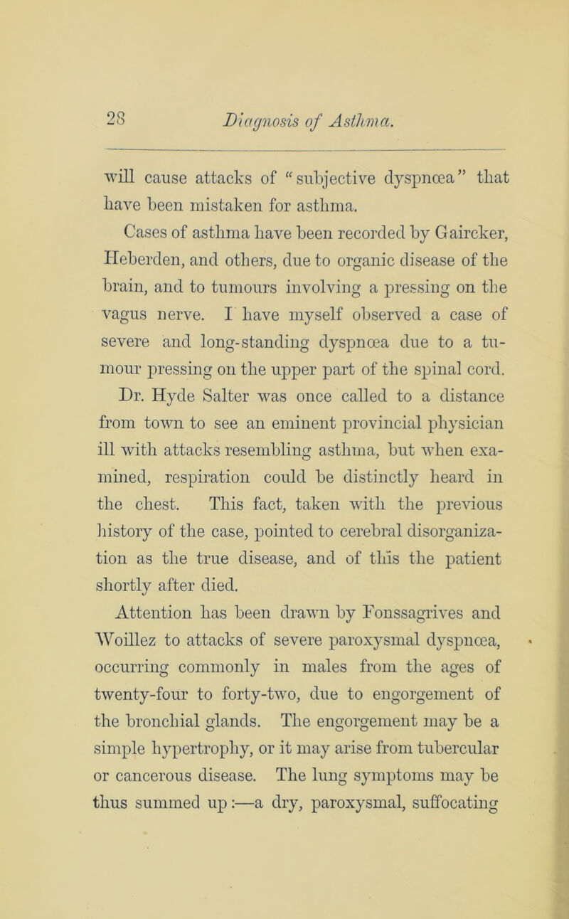 OQ will cause attacks of “subjective dyspnoea” that have been mistaken for asthma. Cases of asthma have been recorded by Gaircker, Heberden, and others, due to organic disease of the brain, and to tumours involving a pressing on the vagus nerve. I have myself observed a case of severe and long-standing dyspnoea due to a tu- mour pressing on the upper part of the spinal cord. Dr. Hyde Salter was once called to a distance from town to see an eminent provincial physician ill with attacks resembling asthma, but when exa- mined, respiration could be distinctly heard in the chest. This fact, taken with the previous history of the case, pointed to cerebral disorganiza- tion as the true disease, and of this the patient shortly after died. Attention has been drawn by Tonssagrives and Woillez to attacks of severe paroxysmal dyspnoea, occurring commonly in males from the ages of twenty-four to forty-two, due to engorgement of the bronchial glands. The engorgement may be a simple hypertrophy, or it may arise from tubercular or cancerous disease. The lung symptoms may be thus summed up:—a dry, paroxysmal, suffocating