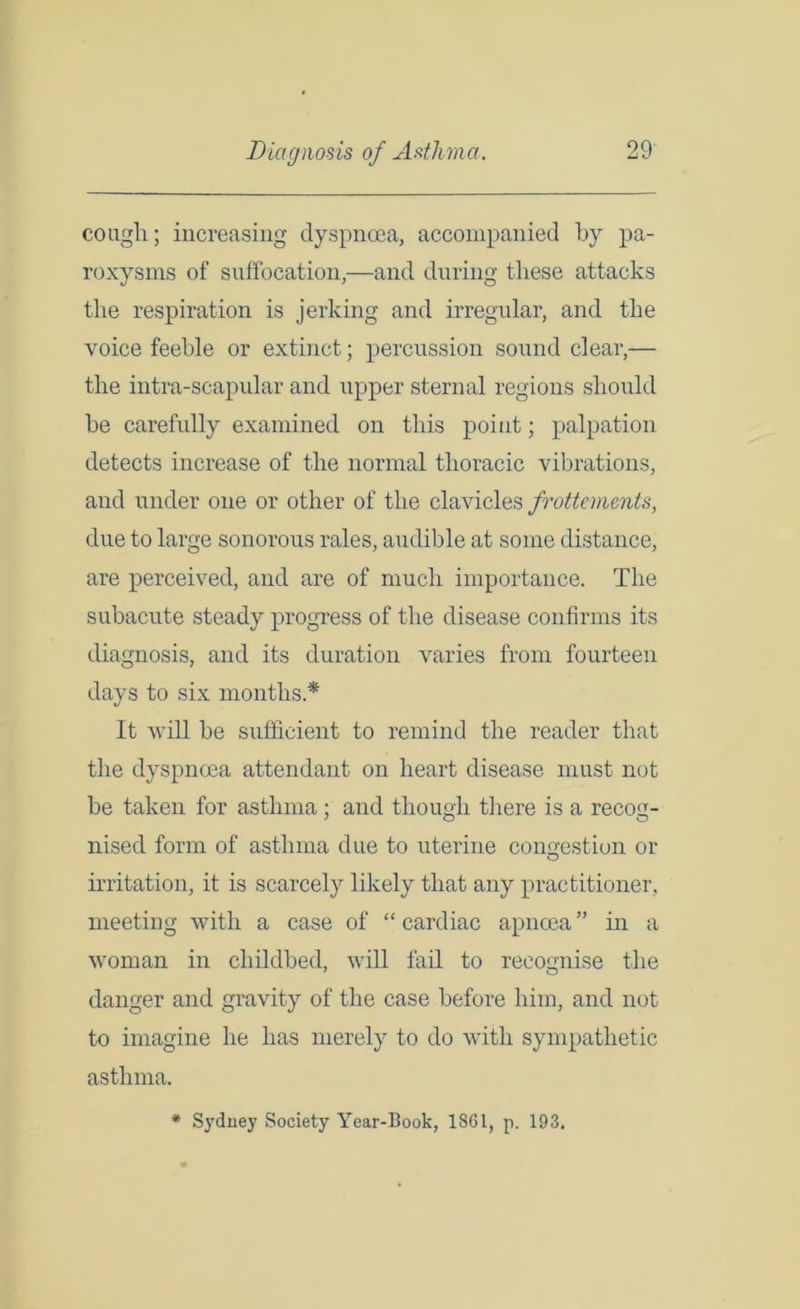 coagli; increasing dyspnoea, accompanied by pa- roxysms of suffocation,—and during these attacks the respiration is jerking and irregular, and the voice feeble or extinct; percussion sound clear,— the intra-scapular and upper sternal regions should he carefully examined on this point; palpation detects increase of the normal thoracic vibrations, and under one or other of the clavicles frottements, due to large sonorous rales, audible at some distance, are perceived, and are of much importance. The subacute steady progress of the disease confirms its diagnosis, and its duration varies from fourteen days to six months * It will be sufficient to remind the reader that the dyspnoea attendant on heart disease must not be taken for asthma ; and though there is a recog- nised form of asthma due to uterine congestion or O irritation, it is scarcely likely that any practitioner, meeting with a case of “ cardiac apncea ” in a woman in childbed, will fail to recognise the danger and gravity of the case before him, and not to imagine he has merely to do with sympathetic asthma. * Sydney Society Year-Book, 1861, p. 193.