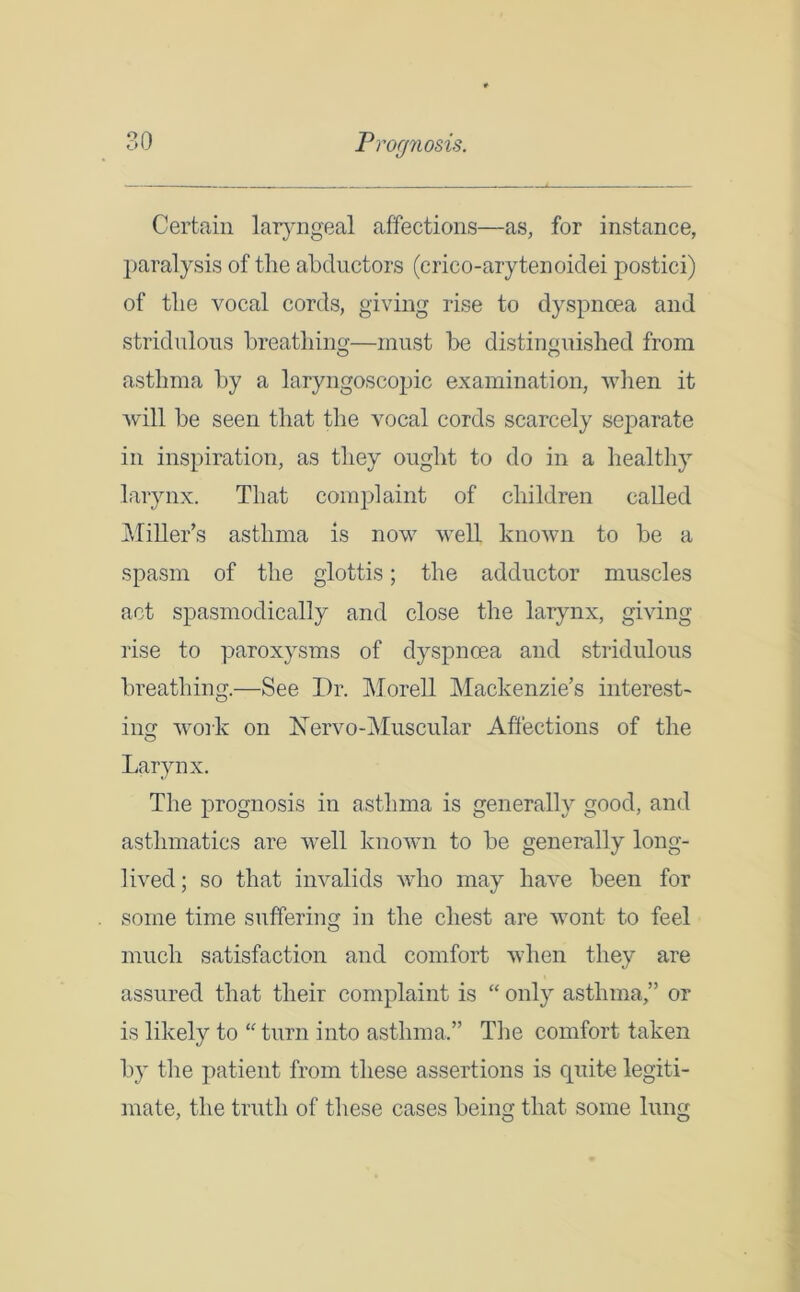 Certain laryngeal affections—as, for instance, paralysis of the abductors (crico-arytenoidei postici) of the vocal cords, giving rise to dyspnoea and stridulous breathing—must be distinguished from asthma by a laryngoscopic examination, when it will be seen that the vocal cords scarcely separate in inspiration, as they ought to do in a healthy larynx. That complaint of children called Miller’s asthma is now well known to be a spasm of the glottis; the adductor muscles act spasmodically and close the larynx, giving rise to paroxysms of dyspnoea and stridulous breathing.—See Dr. Morell Mackenzie’s interest- ing work on Xervo-Muscular Affections of the Larynx. The prognosis in asthma is generally good, and asthmatics are well known to be generally long- lived; so that invalids who may have been for some time suffering in the chest are wont to feel much satisfaction and comfort when they are assured that their complaint is “ only asthma,” or is likely to “ turn into asthma.” The comfort taken by the patient from these assertions is quite legiti- mate, the truth of these cases being that some lung